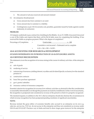 385
Advanced Financial Accounting  Reporting
2. The amount of advance received and amount retained
C) An enterprise should present
a) Gross amount due from customer is an asset
b) Gross amount due to customer is a liability
c) Contingencies as per AS-4 (warranty cost, penalties, guarantee issued by banks against counter
indemnity of contractor)
PROBLEM
A Company undertook to pay contract for a building for Rs.40lakhs. As on 31.3.2008, it incurred it incurred
a cost of Rs.6 lakhs and expects that there will be Rs.36 lakhs more for completing the building. It has
received Rs.4 lakhs as progress payment. What is the degree of completion?
Percentage of Completion = Cost to date x 100
Cumulative cost incurred + Estimated cost to complete
= 6/(6 + 36) x 100 = 14.28%
AS-8 ACCOUNTING FOR RESEARCH  DEVELOPMENT
(STANDS WITHDRAWN ON INTRODUCTION OF AS-26 INTANGIBLE ASSETS)
AS-9 REVENUE RECOGNITION
The statement covers the recognition of revenue arising in the course of ordinary activities. of the enterprise
from
a) sale of goods
b) rendering of service
c) outsourcing of resources yielding interest, royalties and dividend Specific exclusion from the standard
pertains to:
a) construction contracts
b) lease/hire purchase agreement
c) govt. grants/subsidies
d) insurance contract of insurance companies
Essential criterion for recognition for revenue from ordinary activities as aforesaid is that the consideration
is reasonably determinable even though the payments are made by installments. In the event of uncertainty,
the recognition is postponed and considered as revenue of the period in which it is properly recognized.
The standard requires, in addition to the AS- I, that an enterprise should also disclose the circumstances in
which revenue recognition has been postponed pending resolution of signiﬁcant uncertainties.
NOTE:
Revenue include the gross inﬂow of economic beneﬁts only accrued to an enterprise on its own e.g.
sales tax, service tax, VAT etc. do not accrue to the enterprise and thus not considered as revenue under
IAS-18 and US GAAP. Practices vary in India and tend to show larger gross turnover for the enterprise
 
