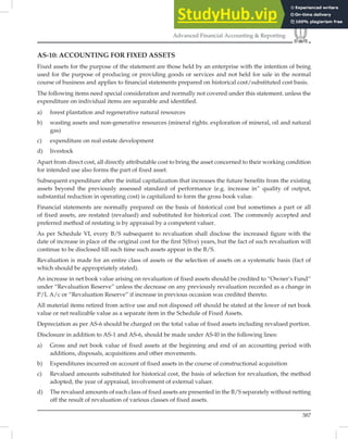 387
Advanced Financial Accounting  Reporting
AS-10: ACCOUNTING FOR FIXED ASSETS
Fixed assets for the purpose of the statement are those held by an enterprise with the intention of being
used for the purpose of producing or providing goods or services and not held for sale in the normal
course of business and applies to ﬁnancial statements prepared on historical cost/substituted cost basis.
The following items need special consideration and normally not covered under this statement. unless the
expenditure on individual items are separable and identiﬁed.
a) forest plantation and regenerative natural resources
b) wasting assets and non-generative resources (mineral rights. exploration of mineral, oil and natural
gas)
c) expenditure on real estate development
d) livestock
Apart from direct cost, all directly attributable cost to bring the asset concerned to their working condition
for intended use also forms the part of ﬁxed asset.
Subsequent expenditure after the initial capitalization that increases the future beneﬁts from the existing
assets beyond the previously assessed standard of performance (e.g. increase in” quality of output,
substantial reduction in operating cost) is capitalized to form the gross book value.
Financial statements are normally prepared on the basis of historical cost but sometimes a part or all
of ﬁxed assets, are restated (revalued) and substituted for historical cost. The commonly accepted and
preferred method of restating is by appraisal by a competent valuer.
As per Schedule VI, every B/S subsequent to revaluation shall disclose the increased ﬁgure with the
date of increase in place of the original cost for the ﬁrst 5(ﬁve) years, but the fact of such revaluation will
continue to be disclosed till such time such assets appear in the B/S.
Revaluation is made for an entire class of assets or the selection of assets on a systematic basis (fact of
which should be appropriately stated).
An increase in net book value arising on revaluation of ﬁxed assets should be credited to “Owner’s Fund”
under “Revaluation Reserve” unless the decrease on any previously revaluation recorded as a change in
P/L A/c or “Revaluation Reserve” if increase in previous occasion was credited thereto.
All material items retired from active use and not disposed off should be stated at the lower of net book
value or net realizable value as a separate item in the Schedule of Fixed Assets.
Depreciation as per AS-6 should be charged on the total value of ﬁxed assets including revalued portion.
Disclosure in addition to AS-1 and AS-6, should be made under AS-l0 in the following lines:
a) Gross and net book value of fixed assets at the beginning and end of an accounting period with
additions, disposals, acquisitions and other movements.
b) Expenditures incurred on account of fixed assets in the course of constructional acquisition
c) Revalued amounts substituted for historical cost, the basis of selection for revaluation, the method
adopted, the year of appraisal, involvement of external valuer.
d) The revalued amounts of each class of fixed assets are presented in the B/S separately without netting
off the result of revaluation of various classes of fixed assets.
 