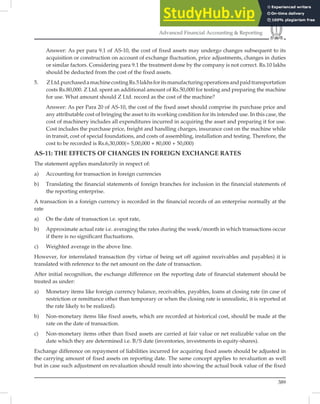 389
Advanced Financial Accounting  Reporting
Answer: As per para 9.1 of AS-10, the cost of fixed assets may undergo changes subsequent to its
acquisition or construction on account of exchange fluctuation, price adjustments, changes in duties
or similar factors. Considering para 9.1 the treatment done by the company is not correct. Rs.10 lakhs
should be deducted from the cost of the fixed assets.
5. ZLtd.purchasedamachinecostingRs.5lakhsforitsmanufacturingoperationsandpaidtransportation
costs Rs.80,000. Z Ltd. spent an additional amount of Rs.50,000 for testing and preparing the machine
for use. What amount should Z Ltd. record as the cost of the machine?
Answer: As per Para 20 of AS-10, the cost of the fixed asset should comprise its purchase price and
any attributable cost of bringing the asset to its working condition for its intended use. In this case, the
cost of machinery includes all expenditures incurred in acquiring the asset and preparing it for use.
Cost includes the purchase price, freight and handling charges, insurance cost on the machine while
in transit, cost of special foundations, and costs of assembling, installation and testing. Therefore, the
cost to be recorded is Rs.6,30,000(= 5,00,000 + 80,000 + 50,000)
AS-11: THE EFFECTS OF CHANGES IN FOREIGN EXCHANGE RATES
The statement applies mandatorily in respect of:
a) Accounting for transaction in foreign currencies
b) Translating the financial statements of foreign branches for inclusion in the financial statements of
the reporting enterprise.
A transaction in a foreign currency is recorded in the ﬁnancial records of an enterprise normally at the
rate
a) On the date of transaction i.e. spot rate,
b) Approximate actual rate i.e. averaging the rates during the week/month in which transactions occur
if there is no significant fluctuations.
c) Weighted average in the above line.
However, for interrelated transaction (by virtue of being set off against receivables and payables) it is
translated with reference to the net amount on the date of transaction.
After initial recognition, the exchange difference on the reporting date of ﬁnancial statement should be
treated as under:
a) Monetary items like foreign currency balance, receivables, payables, loans at closing rate (in case of
restriction or remittance other than temporary or when the closing rate is unrealistic, it is reported at
the rate likely to be realized).
b) Non-monetary items like fixed assets, which are recorded at historical cost, should be made at the
rate on the date of transaction.
c) Non-monetary items other than fixed assets are carried at fair value or net realizable value on the
date which they are determined i.e. B/S date (inventories, investments in equity-shares).
Exchange difference on repayment of liabilities incurred for acquiring ﬁxed assets should be adjusted in
the carrying amount of ﬁxed assets on reporting date. The same concept applies to revaluation as well
but in case such adjustment on revaluation should result into showing the actual book value of the ﬁxed
 