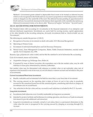 Development in External Reporting
394
Method I: Government grants related to depreciable fixed assets to be treated as deferred income
which is to be recognized in the Profit and Loss Account in proportion in which depreciation on those
assets is charged over the useful life of the asset. The deferred income pending its apportionment to
Profit and Loss Account to be disclosed in the balance sheet separately with a suitable description,e.g.
Deferred Government Grants, to be shown after “Reserves  Surplus” but before “ Secured Loans”.
AS-13: ACCOUNTING FOR INVESTMENTS
The Standard deals with accounting for investments in the ﬁnancial statements of an enterprise and
relevant disclosure requirement. Investments are assets held for earning income, capital appreciation
or for other beneﬁts to the investing enterprise, obviously investments held as ‘stock-in-trade’ are not
‘Investments’.
The following are outside the purview of AS-13:
a) Recognition of income on investment as dealt with under AS-9 (Revenue Recognition)
b) Operating or Finance Lease.
c) Investment of retirement benefit plans and Life Insurance Enterprise.
d) Mutual fund, Asset Management Companies, Banks, Public Financial Institution, enacted under
specific Act/Companies Act, 1956.
Reasons, type, purposes etc varies widely and for this the standard is set to harmonize the accounting.
Cost of investment, means and includes,
a) Acquisition charges e.g. brokerage, fees, duties etc.
b) If acquired by issue of shares/securities, the acquisition cost is the fair market value, may be with
reference to issue price determined by statutory authorities.
Fair market value may be determined with reference to market value or net realizable value (net of
expenses to be incurred) or net of recovery of cost (dividend or interest accrued and included in the price
of investments).
Current investment/Short term investment:
a) Readily realizable and not intended to be held for more than a year from date of investment.
b) The carrying amount on the reporting date is taken at lower of cost or fair value to prudently
account for the unrealized losses but not the unrealized gains, considering individual or category of
investments (not on overall basis).
c) Any reduction to the fair value and any reversal to such reduction is included in the P/L Account.
Long-term investment:
a) Investments held otherwise even if readily marketable are long term investments
b) Intended to protect, facilitate and furtherance to existing operation, also known as Trade investments
(not meant to provide additional cash resources)
c) Long-term investments are normally carried at cost unless there is a permanent diminution in the
value when the same is recognized in the carrying amount by charging or reversing through P/L
Account.
 