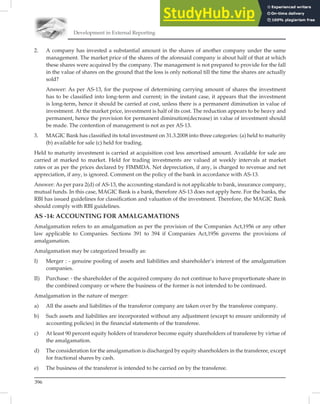 Development in External Reporting
396
2. A company has invested a substantial amount in the shares of another company under the same
management. The market price of the shares of the aforesaid company is about half of that at which
these shares were acquired by the company. The management is not prepared to provide for the fall
in the value of shares on the ground that the loss is only notional till the time the shares are actually
sold?
Answer: As per AS-13, for the purpose of determining carrying amount of shares the investment
has to be classified into long-term and current; in the instant case, it appears that the investment
is long-term, hence it should be carried at cost, unless there is a permanent diminution in value of
investment. At the market price, investment is half of its cost. The reduction appears to be heavy and
permanent, hence the provision for permanent diminution(decrease) in value of investment should
be made. The contention of management is not as per AS-13.
3. MAGIC Bank has classified its total investment on 31.3.2008 into three categories: (a) held to maturity
(b) available for sale (c) held for trading.
Held to maturity investment is carried at acquisition cost less amortised amount. Available for sale are
carried at marked to market. Held for trading investments are valued at weekly intervals at market
rates or as per the prices declared by FIMMDA. Net depreciation, if any, is charged to revenue and net
appreciation, if any, is ignored. Comment on the policy of the bank in accordance with AS-13.
Answer: As per para 2(d) of AS-13, the accounting standard is not applicable to bank, insurance company,
mutual funds. In this case, MAGIC Bank is a bank, therefore AS-13 does not apply here. For the banks, the
RBI has issued guidelines for classiﬁcation and valuation of the investment. Therefore, the MAGIC Bank
should comply with RBI guidelines.
AS -14: ACCOUNTING FOR AMALGAMATIONS
Amalgamation refers to an amalgamation as per the provision of the Companies Act,1956 or any other
law applicable to Companies. Sections 391 to 394 if Companies Act,1956 governs the provisions of
amalgamation.
Amalgamation may be categorized broadly as:
I) Merger : - genuine pooling of assets and liabilities and shareholder’s interest of the amalgamation
companies.
II) Purchase: - the shareholder of the acquired company do not continue to have proportionate share in
the combined company or where the business of the former is not intended to be continued.
Amalgamation in the nature of merger:
a) All the assets and liabilities of the transferor company are taken over by the transferee company.
b) Such assets and liabilities are incorporated without any adjustment (except to ensure uniformity of
accounting policies) in the financial statements of the transferee.
c) At least 90 percent equity holders of transferor become equity shareholders of transferee by virtue of
the amalgamation.
d) The consideration for the amalgamation is discharged by equity shareholders in the transferee, except
for fractional shares by cash.
e) The business of the transferor is intended to be carried on by the transferee.
 