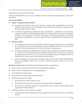 397
Advanced Financial Accounting  Reporting
Amalgamation in the nature of Purchase:
Absence/non-fulﬁllment of one or more conditions as above will make the amalgamation in the nature
of purchase.
Accounting methods:
1) Merger - Pooling of interest method: -
(a) In preparing the balance sheet of the transferee company after amalgamation, line by line
addition of the respective assets and liabilities of the transferor and transferee company should
be made except for share capital;
(b) If Purchase Consideration is more than Share capital(equity + preference) of the transferor
company,thedifferencewillbeadjustedwithReserves.Nogoodwillcanbecreatedorrecognized
since there is no acquisition. If Purchase consideration is less than share capital, such shall be
recognized as Capital Reserve, as per the Expert Advisory Committee (EAC) of the ICAI, April
2004.
2) Purchase method:
a) The transferee record the assets and liabilities at their existing carrying amount or by allocating
the consideration to individual identifiable assets and liabilities (even may be unrecorded in
transferors’ financial statements) at fair value on the date of amalgamation;
b) If Purchase consideration is more than the value of net asset acquired by transferee be recognized
as “Goodwill” in the financial statement. (if feasible and practicable, the goodwill is amortised
over the useful life, otherwise over a period of not exceeding 5 years). In a reverse situation it is
Capital Reserve which cannot be transferred to General Reserve.
c) In case of amalgamation in the nature of purchase the identity of reserves other than Statutory
Reserve (Development Allowance/ Investment Allowance Reserve under I.T Act), is not
preserved.
Disclosure under AS-14 (in the ﬁrst ﬁnancial statement after the amalgamation)
a) Names and general nature of business of the amalgamating companies
b) Effective date of amalgamation for accounting purpose
c) The method of accounting used
d) Particulars of the scheme sanctioned under statute
e) Additional disclosure for merger
1. Description and number of shares issued
2. Percentage of each company’s equity shares exchanged under amalgamation
3. The amount of difference between the consideration and the value of net identifiable assets
acquired and treatment thereof
f) Additional disclosure under ‘Purchase’ method
1. Consideration for the amalgamation and a description of the consideration paid or contingently
payable
 