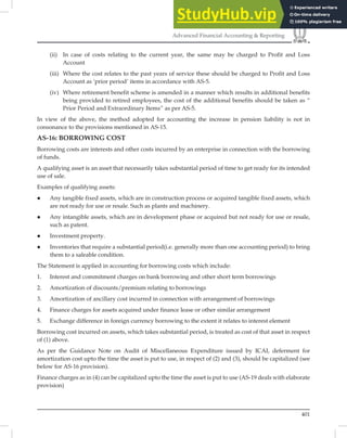 401
Advanced Financial Accounting  Reporting
(ii) In case of costs relating to the current year, the same may be charged to Profit and Loss
Account
(iii) Where the cost relates to the past years of service these should be charged to Profit and Loss
Account as ‘prior period’ items in accordance with AS-5.
(iv) Where retirement benefit scheme is amended in a manner which results in additional benefits
being provided to retired employees, the cost of the additional benefits should be taken as “
Prior Period and Extraordinary Items” as per AS-5.
In view of the above, the method adopted for accounting the increase in pension liability is not in
consonance to the provisions mentioned in AS-15.
AS-16: BORROWING COST
Borrowing costs are interests and other costs incurred by an enterprise in connection with the borrowing
of funds.
A qualifying asset is an asset that necessarily takes substantial period of time to get ready for its intended
use of sale.
Examples of qualifying assets:
 Any tangible fixed assets, which are in construction process or acquired tangible fixed assets, which
are not ready for use or resale. Such as plants and machinery.
 Any intangible assets, which are in development phase or acquired but not ready for use or resale,
such as patent.
 Investment property.
 Inventories that require a substantial period(i.e. generally more than one accounting period) to bring
them to a saleable condition.
The Statement is applied in accounting for borrowing costs which include:
1. Interest and commitment charges on bank borrowing and other short term borrowings
2. Amortization of discounts/premium relating to borrowings
3. Amortization of ancillary cost incurred in connection with arrangement of borrowings
4. Finance charges for assets acquired under finance lease or other similar arrangement
5. Exchange difference in foreign currency borrowing to the extent it relates to interest element
Borrowing cost incurred on assets, which takes substantial period, is treated as cost of that asset in respect
of (1) above.
As per the Guidance Note on Audit of Miscellaneous Expenditure issued by ICAI, deferment for
amortization cost upto the time the asset is put to use, in respect of (2) and (3), should be capitalized (see
below for AS-16 provision).
Finance charges as in (4) can be capitalized upto the time the asset is put to use (AS-19 deals with elaborate
provision)
 