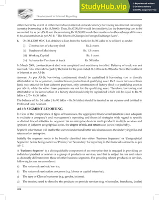 Development in External Reporting
404
difference to the extent of difference between interest on local currency borrowing and interest on foreign
currency borrowing of Rs.19,50,000. Thus, Rs.67,50,000 would be considered as the borrowing cost to be
accounted for as per AS-16 and the remaining Rs.10,50,000 would be considered as the exchange difference
to be accounted for as per AS-11 “The Effects of Changes in Foreign Exchange Rates”.
4. On 30.4.2008 MNC Ltd.obtained a loan from the bank for Rs.50 lakhs to be utilized as under:
(i) Construction of a factory shed Rs.2 crores.
(ii) Purchase of Machinery Rs. 1.5 crores.
(iii) Working Capital Rs. 1 crore.
(iv) Advance for Purchase of truck Rs. 50 lakhs.
In March 2008, construction of shed was completed and machinery installed. Delivery of truck was not
received. Total interest charged by the bank for the year ended 31.3.08 was Rs.90 lakhs. Show the treatment
of interest as per AS-16.
Answer: As per AS-16, borrowing cost(interest) should be capitalized if borrowing cost is directly
attributable to the acquisition, construction or production of qualifying asset. Rs.5 crores borrowed from
Bank was utilized for four different purposes, only construction of factory shed is a qualifying asset as
per AS-16, while the other three payments are not for the qualifying asset. Therefore, borrowing cost
attributable to the construction of a factory shed should only be capitalized which will be equal to Rs. 90
lakhs x 2/5= Rs.36 lakhs.
The balance of Rs. 54 lakhs ( Rs.90 lakhs – Rs.36 lakhs) should be treated as an expense and debited to
Proﬁt and Loss Account.
AS 17: SEGMENT REPORTING
In view of the complexities of types of businesses, the aggregated ﬁnancial information is not adequate
to evaluate a company’s and management’s operating and ﬁnancial strategies with regard to speciﬁc
or distinct line of activities i.e. segment. As an enterprise deals in multi-product/ multiple services and
operates in different geographical areas, the degree of risk and return also varies considerably.
Segment information will enable the users to understand better and also to assess the underlying risks and
returns of an enterprise.
Initially the segment needs to be broadly classiﬁed into either ‘Business Segments’ or ‘Geographical
Segments’ before being slotted as ‘Primary’ or ‘Secondary’ for reporting in the ﬁnancial statements as per
AS- 7.
A ‘Business Segment’ is a distinguishable component of an enterprise that is engaged in providing an
individual product or service or a group of products or services, and that is subject to risk and return
as distinctly different from those of other business segments. For grouping related products or services,
following factors are considered:
a) The nature of product/service;
b) The nature of production processes (e.g. labour or capital intensive);
c) The type or Class of customer (e.g. gender, income).
d) The method used to describe the products or provide services (e.g. wholesaler, franchisee, dealer)
 