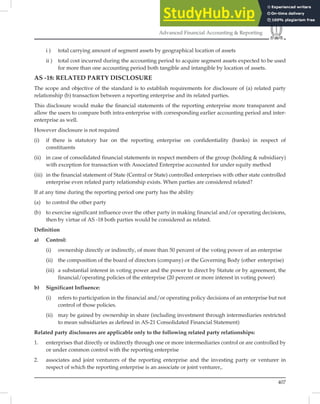 407
Advanced Financial Accounting  Reporting
i ) total carrying amount of segment assets by geographical location of assets
ii ) total cost incurred during the accounting period to acquire segment assets expected to be used
for more than one accounting period both tangible and intangible by location of assets.
AS -18: RELATED PARTY DISCLOSURE
The scope and objective of the standard is to establish requirements for disclosure of (a) related party
relationship (b) transaction between a reporting enterprise and its related parties.
This disclosure would make the ﬁnancial statements of the reporting enterprise more transparent and
allow the users to compare both intra-enterprise with corresponding earlier accounting period and inter-
enterprise as well.
However disclosure is not required
(i) if there is statutory bar on the reporting enterprise on confidentiality (banks) in respect of
constituents
(ii) in case of consolidated financial statements in respect members of the group (holding  subsidiary)
with exception for transaction with Associated Enterprise accounted for under equity method
(iii) in the financial statement of State (Central or State) controlled enterprises with other state controlled
enterprise even related party relationship exists. When parties are considered related?
If at any time during the reporting period one party has the ability
(a) to control the other party
(b) to exercise significant influence over the other party in making financial and/or operating decisions,
then by virtue of AS -18 both parties would be considered as related.
Deﬁnition
a) Control:
(i) ownership directly or indirectly, of more than 50 percent of the voting power of an enterprise
(ii) the composition of the board of directors (company) or the Governing Body (other enterprise)
(iii) a substantial interest in voting power and the power to direct by Statute or by agreement, the
financial/operating policies of the enterprise (20 percent or more interest in voting power)
b) Significant Influence:
(i) refers to participation in the financial and/or operating policy decisions of an enterprise but not
control of those policies.
(ii) may be gained by ownership in share (including investment through intermediaries restricted
to mean subsidiaries as defined in AS-21 Consolidated Financial Statement)
Related party disclosures are applicable only to the following related party relationships:
1. enterprises that directly or indirectly through one or more intermediaries control or are controlled by
or under common control with the reporting enterprise
2. associates and joint venturers of the reporting enterprise and the investing party or venturer in
respect of which the reporting enterprise is an associate or joint venturer,.
 