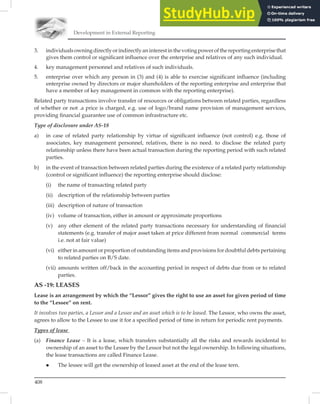 Development in External Reporting
408
3. individualsowningdirectlyorindirectlyaninterestinthevotingpowerofthereportingenterprisethat
gives them control or significant influence over the enterprise and relatives of any such individual.
4. key management personnel and relatives of such individuals.
5. enterprise over which any person in (3) and (4) is able to exercise significant influence (including
enterprise owned by directors or major shareholders of the reporting enterprise and enterprise that
have a member of key management in common with the reporting enterprise).
Related party transactions involve transfer of resources or obligations between related parties, regardless
of whether or not .a price is charged, e.g. use of logo/brand name provision of management services,
providing ﬁnancial guarantee use of common infrastructure etc.
Type of disclosure under AS-18
a) in case of related party relationship by virtue of significant influence (not control) e.g. those of
associates, key management personnel, relatives, there is no need. to disclose the related party
relationship unless there have been actual transaction during the reporting period with such related
parties.
b) in the event of transaction between related parties during the existence of a related party relationship
(control or significant influence) the reporting enterprise should disclose:
(i) the name of transacting related party
(ii) description of the relationship between parties
(iii) description of nature of transaction
(iv) volume of transaction, either in amount or approximate proportions
(v) any other element of the related party transactions necessary for understanding of financial
statements (e.g. transfer of major asset taken at price different from normal commercial terms
i.e. not at fair value)
(vi) either in amount or proportion of outstanding items and provisions for doubtful debts pertaining
to related parties on B/S date.
(vii) amounts written off/back in the accounting period in respect of debts due from or to related
parties.
AS -19: LEASES
Lease is an arrangement by which the “Lessor” gives the right to use an asset for given period of time
to the “Lessee” on rent.
It involves two parties, a Lessor and a Lessee and an asset which is to be leased. The Lessor, who owns the asset,
agrees to allow to the Lessee to use it for a speciﬁed period of time in return for periodic rent payments.
Types of lease
(a) Finance Lease – It is a lease, which transfers substantially all the risks and rewards incidental to
ownership of an asset to the Lessee by the Lessor but not the legal ownership. In following situations,
the lease transactions are called Finance Lease.
 The lessee will get the ownership of leased asset at the end of the lease tern.
 
