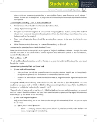 411
Advanced Financial Accounting  Reporting
return on the net investment outstanding in respect of the finance lease. In simple words interest /
finance income will be recognized in proportion to outstanding balance receivable from lease over
lease period.
Accounting for Operating Lease- In the books of Lessor:
 Record leased out asset as the fixed asset in the balance sheet.
 Charge depreciation as per AS-6
 Recognize lease income in profit  loss account using straight line method. If any other method
reflects more systematic allocation of earning derived from the diminishing value of leased out asset,
that approach can be adopted.
 Other costs of operating lease should be recognized as expenses in the year in which they are
incurred.
 Initial direct cost of the lease may be expensed immediately or deferred.
Accounting for operating lease – In the Books of Lessee
Lease payments should be recognized as an expense in the proﬁt and loss account on a straight line basis
over the lease term. If any other method is more representative of the time pattern of the user’s beneﬁt,
such method can be used.
“Sale and Lease back”
A sale and lease back transaction involves the sale of an asset by vendor and leasing of the same asset
back to the vendor.
Accounting treatment of Sale and Lease back
1. If lease back is Finance Lease
- Any profit or loss of sale proceeds over the carrying amount should not be immediately
recognized as profit or loss in the financial statements of a seller-lessee.
- It should be deferred and amortized over lease term in proportion to the depreciation of leased
asset.
Example 1 – H Ltd. Sells machinery, WDV of which was Rs. 400 lakhs for Rs. 500 lakhs to B Ltd. The same
machinery was leased back to H Ltd. by BLtd. for 10 years resulting in ﬁnance lease. What should be the
treatment of proﬁt in the books of seller lessee (H Ltd.)?
The proﬁt of Rs.10 lakhs on sale of machinery by H Ltd. (seller lessee) should not be immediately recognized
in books rather it should be deferred and amortized over 10 years in proportion of the depreciation amount
to be charged by the H Ltd. on the machinery.
2. If lease back is Operating Lease
Any profit or loss arising out of sale transaction is recognized immediately when sale price is equal
to fair value.
(A) If Sale price” below” fair value
- Profit – i.e. carrying amount (=book value or value as per balance sheet) is less than the sale
value, recognize profit immediately.
 