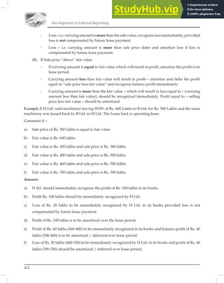 Development in External Reporting
412
- Loss – i.e. carrying amount is more than the sale value, recognize loss immediately, provided
loss is not compensated by future lease payment.
- Loss – i.e. carrying amount is more than sale price defer and amortize loss if loss is
compensated by future lease payment.
(B) If Sale price “above” fair value
- If carrying amount is equal to fair value which will result in profit, amortize the profit over
lease period.
- Carrying amount less than fair value will result in profit – amortize and defer the profit
equal to “sale price less fair value” and recognize balance profit immediately.
- Carrying amount is more than the fair value – which will result in loss equal to – (carrying
amount less than fair value), should be recognized immediately. Profit equal to – selling
price less fair value – should be amortized.
Example 2: H Ltd. sold machinery having WDV of Rs. 400 Lakhs to B Ltd. for Rs. 500 Lakhs and the same
machinery was leased back by B Ltd. to H Ltd. The Lease back is operating lease.
Comment if –
a) Sale price of Rs. 500 lakhs is equal to fair value
b) Fair value is Rs. 600 lakhs
c) Fair value is Rs. 450 lakhs and sale price is Rs. 380 lakhs
d) Fair value is Rs. 400 lakhs and sale price is Rs. 500 lakhs
e) Fair value is Rs. 460 lakhs and sale price is Rs. 500 lakhs
f) Fair value is Rs. 350 lakhs and sale price is Rs. 390 lakhs
Answer:
a) H ltd. should immediately recognize the profit of Rs. 100 lakhs in its books.
b) Profit Rs. 100 lakhs should be immediately recognized by H Ltd.
c) Loss of Rs. 20 lakhs to be immediately recognized by H Ltd. in its books provided loss is not
compensated by future lease payment.
d) Profit of Rs. 100 lakhs is to be amortized over the lease period.
e) Profit of Rs. 60 lakhs (460-400) to be immediately recognized in its books and balance profit of Rs. 40
lakhs (500-460) is to be amortized / deferred over lease period.
f) Loss of Rs. 50 lakhs (400-350) to be immediately recognized by H Ltd. in its books and profit of Rs. 40
lakhs (390-350) should be amortized / deferred over lease period.
 