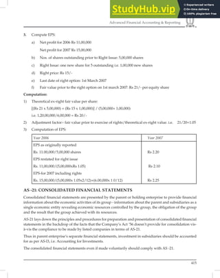 415
Advanced Financial Accounting  Reporting
3. Compute EPS:
a) Net profit for 2006 Rs 11,00,000
Net profit for 2007 Rs 15,00,000
b) Nos. of shares outstanding prior to Right Issue: 5,00,000 shares
c) Right Issue: one new share for 5 outstanding i.e. 1,00,000 new shares
d) Right price: Rs 15/-
e) Last date of right option: 1st March 2007
f) Fair value prior to the right option on 1st march 2007: Rs 21/- per equity share
Computation:
1) Theoretical ex-right fair value per share:
[(Rs 21 x 5,00,000) + (Rs 15 x 1,00,000)] / (5,00,000+ 1,00,000)
i.e. 1,20,00,000/6,00,000 = Rs 20/-
2) Adjustment factor:- fair value prior to exercise of rights/theoretical ex-right value. i.e. 21/20=1.05
3) Computation of EPS:
Year 2006 Year 2007
EPS as originally reported
Rs. 11.00,000/5,00,000 shares Rs 2.20
EPS restated for right issue
Rs. 11,00,000/(5,00,000xRs 1.05) Rs 2.10
EPS-for 2007 including rights
Rs. 15,00,000/(5,00,000x 1.05x2/12)+(6.00,000x 1 0/12) Rs 2.25
AS -21: CONSOLIDATED FINANCIAL STATEMENTS
Consolidated ﬁnancial statements are presented by the parent or holding enterprise to provide ﬁnancial
information about the economic activities of its group - information about the parent and subsidiaries as a
single economic entity revealing economic resources controlled by the group, the obligation of the group
and the result that the group achieved with its resources.
AS-21 lays down the principles and procedures for preparation and presentation of consolidated ﬁnancial
statements in the backdrop of the facts that the Company’s Act ’56 doesn’t provide for consolidation vis-
à-vis the compliance to be made by listed companies in terms of AS-21.
Thus in parent enterprise’s separate ﬁnancial statements, investment in subsidiaries should be accounted
for as per AS-l3, i.e. Accounting for Investments.
The consolidated ﬁnancial statements even if made voluntarily should comply with AS -21.
 