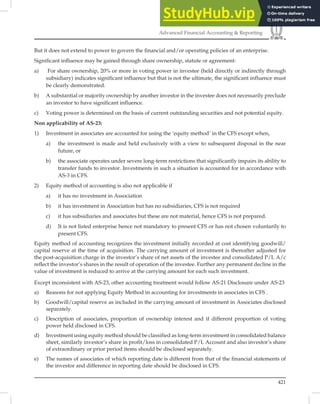 421
Advanced Financial Accounting  Reporting
But it does not extend to power to govern the ﬁnancial and/or operating policies of an enterprise.
Signiﬁcant inﬂuence may be gained through share ownership, statute or agreement:
a) For share ownership, 20% or more in voting power in investee (held directly or indirectly through
subsidiary) indicates significant influence but that is not the ultimate, the significant influence must
be clearly demonstrated.
b) A substantial or majority ownership by another investor in the investee does not necessarily preclude
an investor to have significant influence.
c) Voting power is determined on the basis of current outstanding securities and not potential equity.
Non applicability of AS-23:
1) Investment in associates are accounted for using the ‘equity method’ in the CFS except when,
a) the investment is made and held exclusively with a view to subsequent disposal in the near
future, or
b) the associate operates under severe long-term restrictions that significantly impairs its ability to
transfer funds to investor. Investments in such a situation is accounted for in accordance with
AS-3 in CFS.
2) Equity method of accounting is also not applicable if
a) it has no investment in Association
b) it has investment in Association but has no subsidiaries, CFS is not required
c) it has subsidiaries and associates but these are not material, hence CFS is not prepared.
d) It is not listed enterprise hence not mandatory to present CFS or has not chosen voluntarily to
present CFS.
Equity method of accounting recognizes the investment initially recorded at cost identifying goodwill/
capital reserve at the time of acquisition. The carrying amount of investment is thereafter adjusted for
the post-acquisition charge in the investor’s share of net assets of the investee and consolidated P/L A/c
reﬂect the investor’s shares in the result of operation of the investee. Further any permanent decline in the
value of investment is reduced to arrive at the carrying amount for each such investment.
Except inconsistent with AS-23, other accounting treatment would follow AS-21 Disclosure under AS-23
a) Reasons for not applying Equity Method in accounting for investments in associates in CFS .
b) Goodwill/capital reserve as included in the carrying amount of investment in Associates disclosed
separately.
c) Description of associates, proportion of ownership interest and if different proportion of voting
power held disclosed in CFS.
d) Investment using equity method should be classified as long-term investment in consolidated balance
sheet, similarly investor’s share in profit/loss in consolidated P/L Account and also investor’s share
of extraordinary or prior period items should be disclosed separately.
e) The names of associates of which reporting date is different from that of the financial statements of
the investor and difference in reporting date should be disclosed in CFS.
 