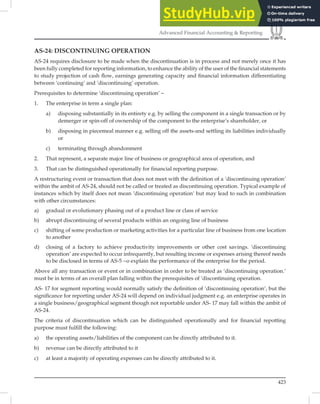 423
Advanced Financial Accounting  Reporting
AS-24: DISCONTINUING OPERATION
AS-24 requires disclosure to be made when the discontinuation is in process and not merely once it has
been fully completed for reporting information, to enhance the ability of the user of the ﬁnancial statements
to study projection of cash ﬂow, earnings generating capacity and ﬁnancial information differentiating
between ‘continuing’ and ‘discontinuing’ operation.
Prerequisites to determine ‘discontinuing operation’ –
1. The enterprise in term a single plan:
a) disposing substantially in its entirety e.g. by selling the component in a single transaction or by
demerger or spin-off of ownership of the component to the enterprise’s shareholder, or
b) disposing in piecemeal manner e.g. selling off the assets-and settling its liabilities individually
or
c) terminating through abandonment
2. That represent, a separate major line of business or geographical area of operation, and
3. That can be distinguished operationally for financial reporting purpose.
A restructuring event or transaction that does not meet with the deﬁnition of a ‘discontinuing operation’
within the ambit of AS-24, should not be called or treated as discontinuing operation. Typical example of
instances which by itself does not mean ‘discontinuing operation’ but may lead to such in combination
with other circumstances:
a) gradual or evolutionary phasing out of a product line or class of service
b) abrupt discontinuing of several products within an ongoing line of business
c) shifting of some production or marketing activities for a particular line of business from one location
to another
d) closing of a factory to achieve productivity improvements or other cost savings. ‘discontinuing
operation’ are expected to occur infrequently, but resulting income or expenses arising thereof needs
to be disclosed in terms of AS-5 ~o explain the performance of the enterprise for the period.
Above all any transaction or event or in combination in order to be treated as ‘discontinuing operation.’
must be in terms of an overall plan falling within the prerequisites of ‘discontinuing operation.
AS- 17 for segment reporting would normally satisfy the deﬁnition of ‘discontinuing operation’, but the
signiﬁcance for reporting under AS-24 will depend on individual judgment e.g. an enterprise operates in
a single business/geographical segment though not reportable under AS- 17 may fall within the ambit of
AS-24.
The criteria of discontinuation which can be distinguished operationally and for ﬁnancial repotting
purpose must fulﬁll the following:
a) the operating assets/liabilities of the component can be directly attributed to it.
b) revenue can be directly attributed to it
c) at least a majority of operating expenses can be directly attributed to it.
 
