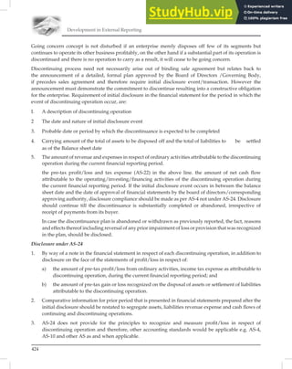 Development in External Reporting
424
Going concern concept is not disturbed if an enterprise merely disposes off few of its segments but
continues to operate its other business proﬁtably, on the other hand if a substantial part of its operation is
discontinued and there is no operation to carry as a result, it will cease to be going concern.
Discontinuing process need not necessarily arise out of binding sale agreement but relates back to
the announcement of a detailed, formal plan approved by the Board of Directors /Governing Body,
if precedes sales agreement and therefore require initial disclosure event/transaction. However the
announcement must demonstrate the commitment to discontinue resulting into a constructive obligation
for the enterprise. Requirement of initial disclosure in the ﬁnancial statement for the period in which the
event of discontinuing operation occur, are:
I. A description of discontinuing operation
2 The date and nature of initial disclosure event
3. Probable date or period by which the discontinuance is expected to be completed
4. Carrying amount of the total of assets to be disposed off and the total of liabilities to be settled
as of the Balance sheet date
5. The amount of revenue and expenses in respect of ordinary activities attributable to the discontinuing
operation during the current financial reporting period.
the pre-tax profit/loss and tax expense (AS-22) in the above line. the amount of net cash flow
attributable to the operating/investing/financing activities of the discontinuing operation during
the current financial reporting period. If the initial disclosure event occurs in between the balance
sheet date and the date of approval of financial statements by the board of directors/corresponding
approving authority, disclosure compliance should be made as per AS-4 not under AS-24. Disclosure
should continue till the discontinuance is substantially completed or abandoned, irrespective of
receipt of payments from its buyer.
In case the discontinuance plan is abandoned or withdrawn as previously reported, the fact, reasons
and effects thereof including reversal of any prior impairment of loss or provision that was recognized
in the plan, should be disclosed.
Disclosure under AS-24
1. By way of a note in the financial statement in respect of each discontinuing operation, in addition to
disclosure on the face of the statements of profit/loss in respect of:
a) the amount of pre-tax profit/loss from ordinary activities, income tax expense as attributable to
discontinuing operation, during the current financial reporting period; and
b) the amount of pre-tax gain or loss recognized on the disposal of assets or settlement of liabilities
attributable to the discontinuing operation.
2. Comparative information for prior period that is presented in financial statements prepared after the
initial disclosure should be restated to segregate assets, liabilities revenue expense and cash flows of
continuing and discontinuing operations.
3. AS-24 does not provide for the principles to recognize and measure profit/loss in respect of
discontinuing operation and therefore, other accounting standards would be applicable e.g. AS-4,
AS-10 and other AS as and when applicable.
 