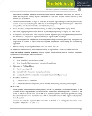 427
Advanced Financial Accounting  Reporting
Explanatory comment, about the seasonality of the interim operations the nature and amount of
items affecting assets, liability, equity, net income or cash flows that are unusual because of their
nature, size or incidence.
2. The nature and amount of changes in estimates of amounts reported in prior interim periods of the
current financial year or changes in estimates of amount reported in prior financial year - if the those
changes have a material effect in the current interim period.
3. Issues, buy-back, repayment and restructuring of debt, equity and potential equity shares.
4. Dividends, aggregate per share (in absolute or percentage) separately for equity and other shares
5. If compliance required under AS-17, segment revenue, segment capital employed and segment result
for Business or Geographical segments (whichever is primary for reporting).
6. Effect of changes in the composition of the enterprise during the interim period (e.g. amalgamation,
acquisition. or disposal of subsidiaries and long term investments, restructuring and discontinuing
operation.
7. Material change in contingent liabilities since last annual B/S date.
The above selected explanatory notes should normally be reported on a ﬁnancial year to date basis.
Period of Interim Financial Statement: interim reports should include interim ﬁnancial statements
(condensed or complete) for periods as follows:
a) Balance Sheet:
(1) As at the end of current interim period
(2) As at the end of the immediately preceding financial year
b) Statement of Profit and Loss:
(1) For the current period
(2) Cumulative for the current financial year to date
(3) Comparative for the comparable interim period (current arid year to date
c) Cash flow Statement:
(1) Current financial year to date
(2) Comparative for the comparable year to date for immediately preceding financial year.
PROBLEMS
1. S Ltd. presents interim financial report quarterly on 1.4.2008. S Ltd.has carried forward loss of Rs.800
lakhs for income tax purpose for which deferred tax asset has not been recognized. S Ltd.earns Rs. 600
lakhs; Rs.700 lakhs; Rs.750 lakhs and Rs.800 lakhs respectively in the subsequent quarters, excluding
the carried forward losses. Income tax rate is 30%. Calculate the amount of tax expense to be reported
in each quarter.
Answer: The estimated payment of the annual tax on Rs.2850 lakhs earnings for the current year =
Rs.(2,850 – 800) lakhs = Rs.2,050 lakhs.
 