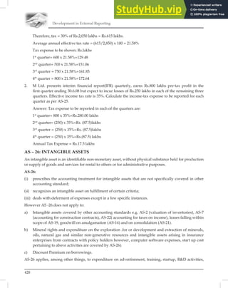 Development in External Reporting
428
Therefore, tax = 30% of Rs.2,050 lakhs = Rs.615 lakhs.
Average annual effective tax rate = (615/2,850) x 100 = 21.58%
Tax expense to be shown: Rs.lakhs
1st
quarter= 600 x 21.58%=129.48
2nd
quarter= 700 x 21.58%=151.06
3rd
quarter = 750 x 21.58%=161.85
4th
quarter = 800 x 21.58%=172.64
2. M Ltd. presents interim financial report(IFR) quarterly, earns Rs.800 lakhs pre-tax profit in the
first quarter ending 30.6.08 but expect to incur losses of Rs.250 lakhs in each of the remaining three
quarters. Effective income tax rate is 35%. Calculate the income-tax expense to be reported for each
quarter as per AS-25.
Answer: Tax expense to be reported in each of the quarters are:
1st
quarter= 800 x 35%=Rs.280.00 lakhs
2nd
quarter= (250) x 35%=Rs. (87.5)lakhs
3rd
quarter = (250) x 35%=Rs. (87.5)lakhs
4th
quarter = (250) x 35%=Rs.(87.5) lakhs
Annual Tax Expense = Rs.17.5 lakhs
AS – 26: INTANGIBLE ASSETS
An intangible asset is an identiﬁable non-monetary asset, without physical substance held for production
or supply of goods and services for rental to others or for administrative purposes.
AS-26:
(i) prescribes the accounting treatment for intangible assets that are not specifically covered in other
accounting standard;
(ii) recognizes an intangible asset on fulfillment of certain criteria;
(iii) deals with deferment of expenses except in a few specific instances.
However AS -26 does not apply to:
a) Intangible assets covered by other accounting standards e.g. AS-2 (valuation of inventories), AS-7
(accounting for construction contracts), AS-22( accounting for taxes on income), leases falling within
scope of AS-19, goodwill on amalgamation (AS-14) and on consolidation (AS-21).
b) Mineral rights and expenditure on the exploration .for or development and extraction of minerals,
oils, natural gas and similar non-generative resources and intangible assets arising in insurance
enterprises from contracts with policy holders however, computer software expenses, start up cost
pertaining to above activities are covered by AS-26).
c) Discount Premium on borrowings.
AS-26 applies, among other things, to expenditure on advertisement, training, startup, RD activities,
 