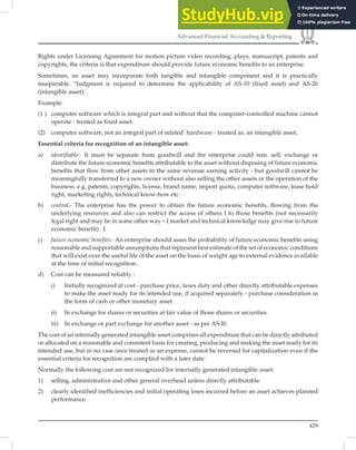 429
Advanced Financial Accounting  Reporting
Rights under Licensing Agreement for motion picture video recording, plays, manuscript, patents and
copyrights, the criteria is that expenditure should provide future economic beneﬁts to an enterprise.
Sometimes, an asset may incorporate both tangible and intangible component and it is practically
inseparable. “Judgment is required to determine the applicability of AS-10 (ﬁxed asset) and AS-26
(intangible asset).
Example:
(1 ) computer software which is integral part and without that the computer-controlled machine cannot
operate - treated as fixed asset.
(2) computer software, not an integral part of related’ hardware - treated as. an intangible asset,
Essential criteria for recognition of an intangible asset:
a) identifiable:- It must be separate from goodwill and the enterprise could rem. sell: exchange or
distribute the future economic benefits attributable to the asset without disposing of future economic
benefits that flow from other assets in the same revenue earning activity - but goodwill cannot be
meaningfully transferred to a new owner without also selling the other assets or the operation of the
business. e.g. patents, copyrights, license, brand name, import quota, computer software, lease hold
right, marketing rights, technical know-how etc.
b) control:- The enterprise has the power to obtain the future economic benefits, flowing from the
underlying resources and also can restrict the access of others I to those benefits (not necessarily
legal right and may be in some other way – I market and technical knowledge may give rise to future
economic benefit) . I
c) future economic benefits:- An enterprise should asses the probability of future economic benefits using
reasonable and supportable assumptions that represent best estimate of the set of economic conditions
that will exist over the useful life of the asset on the basis of weight age to external evidence available
at the time of initial recognition..
d) Cost can be measured reliably :
i) Initially recognized at cost - purchase price, taxes duty and other directly attributable expenses
to make the asset ready for its intended use, if acquired separately - purchase consideration in
the form of cash or other monetary asset.
ii) In exchange for shares or securities at fair value of those shares or securities.
iii) In exchange or part exchange for another asset - as per AS-l0.
The cost of an internally generated intangible asset comprises all expenditure that can be directly attributed
or allocated on a reasonable and consistent basis for creating, producing and making the asset ready for its
intended use, but in no case once treated as an expense, cannot be reversed for capitalization even if the
essential criteria for recognition are complied with a later date.
Normally the following cost are not recognized for internally generated intangible asset:
1) selling, administrative and other general overhead unless directly attributable.
2) clearly identified inefficiencies and initial operating loses incurred before an asset achieves planned
performance.
 