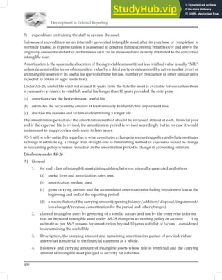 Development in External Reporting
430
3) expenditure on training the staff to operate the asset.
Subsequent expenditure on an internally generated intangible asset after its purchase or completion is
normally treated as expense unless it is assessed to generate future economic beneﬁts over and above the
originally assessed standard of performance or it can be measured and reliably attributed to the concerned
intangible asset.
Amortization is the systematic allocation of the depreciable amount (cost less residual value usually “NIL”
unless determined in terms of committed value by a third party or determined by active market price) of
an intangible asset over its useful life (period of time for use, number of production or other similar units
expected to obtain or legal restriction).
Under AS-26, useful life shall not exceed 10 years from the date the asset is available for use unless there
is persuasive evidence to establish useful life longer than 10 years provided the enterprise
(a) amortizes over the best estimated useful life
(b) estimates the recoverable amount at least annually to identify the impairment loss
(c) disclose the reasons and factors in determining a longer life.
The amortization period and the amortization method should be reviewed at least at each, ﬁnancial year
and if the expected life is revised, the amortization period is revised accordingly but in no case it would
tantamount to inappropriate deferment to later years.
AS-5 will be relevant in this regard as to what constitutes a change in accounting policy and what constitutes
a change in estimate e.g. a change from straight-line to diminishing method or vice-versa would be change
in accounting policy whereas reduction in the amortization period is change in accounting estimate.
Disclosure under AS-26
A) General
1. for each class of intangible asset distinguishing between internally generated and others
(a) useful lives and amortization rates used
(b) amortization method used
(c) gross carrying amount and the accumulated amortization including impairment loss at the
beginning and end of the reporting period
(d) a reconciliation of the carrying amount (opening balance/addition/ disposal/impairment/
loss charged/reversed/amortization for the period and other changes)
2. class of intangible asset by grouping of a similar nature and use by the enterprise informa
tion on impaired intangible asset under AS-28 change in accounting policy or account ing
estimate as per AS-5 reasons for amortization beyond 10 years with list of factors considered
in determining the useful life.
3. Description, the carrying amount and remaining amortization period of any individual
asset what is material to the financial statement as a whole.
4. Existence and carrying amount of intangible assets whose title is restricted and the carrying
amount of intangible asset pledged as security for liabilities.
 