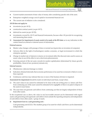 437
Advanced Financial Accounting  Reporting
 Current market assessment of time value of money after considering specific risk of the asset.
 Enterprises weighted average cost of capital or incremental financial cost.
 The current rate of inflation is also considered.
AS-28 does not apply to:
 inventories (as per AS 2);
 construction contract assets ( as per AS 7);
 deferred tax assets (as per AS 22);
 investments covered by AS-13 and financial instruments, because other AS provide for recognizing
and measuring these assets.
1) Assessment for impairment of assets needs to be made at the B/S date: as to any indication in this
context based on external or internal source of information.
External sources:
 Market value changes with passage of time or normal use (typewriter on invention of computer)
 Adverse effect in the light of technological, market, economic, or legal environment in which the
enterprise operates.
 Change in market rate of interest or returns on investment affect the discount rates used to assess an
assets value in use (if the effect is not a short-term phenomenon).
 Carrying amount of the net asset, exceeds its market capitalization (determined by future growth,
profitability, threat of new products/entrants etc).
Internal sources:
 Obsolescence /physical damage is evident.
 Indication obtained internally that economic performance of an asset has worsened or likely to worse
than expected.
 Continuous cash loss may indicate that one or more of the business division is impaired.
Assessment for impairment should be made on individual asset basis, except when;
(i) The asset value in use cannot be estimated to be close to the net se1ling price i.e. future cash flow
from continuing use of the asset cannot be estimated to be negligible or there is no plan to dispose of
the assets in near future.
(ii) The asset does not generate cash inflows from continuing use that are largely independent of those
from other assets.
In the exceptional case as above, the value in use/recoverable amount can be determined with regard
assets cash generating units (generate cash inﬂows from outside the reporting enterprise and independent
of cash inﬂows from other assets / group of assets.
2) Impairment Loss to a cash generating unit :
Cash generating unit (CGU): The smallest group of an asset for which cash flows can be determined
independently.
 