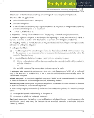 439
Advanced Financial Accounting  Reporting
The objective of this Standard is also to lay down appropriate accounting for contingent assets.
This standard is not applicable to:
 Financial instruments carried at fair value
 Insurance enterprises
 Contract under which neither party has performed any of its obligations or both parties have partially
performed their obligation to an equal extent
 AS 7,AS 15,AS 19 and AS 22.
A provision is a liability which can be measured only by using a substantial degree of estimation.
A liability is a present obligation of the enterprise arising from past events, the settlement of which is
expected to result in an outﬂow from the enterprise of resources embodying economic beneﬁts.
An obligating event is an event that creates an obligation that results in an enterprise having no realistic
alternative to settling that obligation.
A contingent liability is:
(a) a possible obligation that arises from past events and the existence of which will be confirmed only
by the occurrence or non-occurrence of one or more uncertain future events not wholly within the
control of the enterprise; or
(b) a present obligation that arises from past events but is not recognized because:
(i) it is not probable that an outflow of resources embodying economic benefits will be required to
settle the obligation;
or
(ii) a reliable estimate of the amount of the obligation cannot be made.
A contingent asset is a possible asset that arises from past events the existence of which will be conﬁrmed
only by the occurrence or nonoccurrence of one or more uncertain future events not wholly within the
control of the enterprise.
Present obligation - an obligation is a present obligation if, based on the evidence available, its existence
at the balance sheet date is considered probable, i.e., more likely than not.
Possible obligation - an obligation is a possible obligation if, based on the evidence available, its existence
at the balance sheet date is considered not probable.
A restructuring is a programme that is planned and controlled by management, and materially changes
either:
(a) the scope of a business undertaken by an enterprise; or
(b) the manner in which that business is conducted.
Past Event- A past event that leads to a present obligation is called an obligating event. For an event to be
an obligating event, it is necessary that the enterprise has no realistic alternative to settling the obligation
created by the event.
 