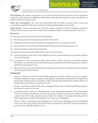 Development in External Reporting
440
Best Estimate: The amount recognized as a provision should be the best estimate of the expenditure
required to settle the present obligation at the balance sheet date. The amount of a provision should not
be discounted to its present value.
Risks and Uncertainties: The risks and uncertainties that inevitably surround many events and
circumstances should be taken into account in reaching the best estimate of a provision.
Future Events : Future events that may affect the amount required to settle an obligation should be
reﬂected in the amount of a provision where there is sufﬁcient objective evidence that they will occur.
Disclosure:
For each class of provision, an enterprise should disclose:
(a) the carrying amount at the beginning and end of the period;
(b) additional provisions made in the period, including increases to existing provisions;
(c) amounts used (i.e. incurred and charged against the provision) during the period; and
(d) unused amounts reversed during the period.
An enterprise should disclose the following for each class of provision:
(a) a brief description of the nature of the obligation and the expected timing of any resulting outflows
of economic benefits;
(b) an indication of the uncertainties about those outflows. Where necessary to provide adequate
information, an enterprise should disclose the major assumptions made concerning future events, as
addressed in paragraph 41; and
(c) the amount of any expected reimbursement, stating the amount of any asset that has been recognised
for that expected reimbursement.
PROBLEMS
1. There is a income tax demand of Rs.2.5 lakhs against the company relating to prior years against
which the company has gone on appeal to the appellate authority in the department. The ground of
appeal deals with the points covering Rs.1.8 lakhs of the demand. State how the matter will have to
be dealt with in the financial account for the year.
Answer: A provision of Rs.0.7 lakhs and a contingent liability of Rs. 1.8 lakhs should be provided in
the financial accounts for the year.
2. A company follows a policy of refunding money to the dissatisfied customers if they claim within
15 days from the date of purchase and return the goods. It appears from the past experience that in
a month only 0.10% of the customers claim refunds. The company sold goods amounting to Rs.20
lakhs during the last month of the financial year. Is there any contingency?
Answer: There is a probable present obligation as a result of past obligating event. The obligating
event is the sale of the product. Provision should be recognized as per AS-29. The best estimate for
provision is Rs. 2,000 ( Rs.20 lakhs x 0.1%).
 