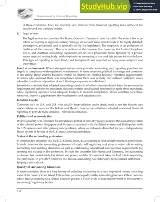 Development in External Reporting
448
of these economies. They are therefore very different from financial reporting rules sufficient for
smaller and less complex entities.
4) Legal system
The legal system in countries like Rome, Germany, France etc. may be called the code – law type
where accounting is regulated mainly through an account code, which tends to be highly detailed,
prescriptive, procedural and is generally set by the legislature. The emphasis is on protection of
creditors of the company. This is in contrast to the common law countries like United Kingdom,
U.S.A. and Australia accounting regulations are set on a procedural basis, typically by a private
sector standard setting body, with emphasis on presenting a true and fair picture to shareholders.
This type of reporting is more timely and transparent, and regarded as being more adaptive and
innovative.
Level of enforcement: Where stringent enforcement prevails, accounting and reporting practices are
largely in compliance with regulatory requirements. In some countries, political patronage and proximity
to the ruling group enables business entities to circumvent existing ﬁnancial reporting requirements.
Investors who assumed there was compliance when there was actually not, suffered sufﬁcient losses
when the true ﬁnancial position of such ﬂouting companies was disclosed.
Sometimes, countries that adopted accounting standards of other countries do not have the resources to
implement and enforce the standards. Business entities need trained personnel to apply these standards,
while regulatory agencies need adequate budgets to monitor compliance. When countries lack these
resources, there is a gap between the requirements and actual practice.
Inﬂation Levels:
Countries such as U.K. and U.S. who usually keep inﬂation under check, tend to use the historic cost
model, where as countries like Bolivia and Mexico, have to use inﬂation – adjusted models of Financial
reporting to provide more decision – relevant information.
Political and economic ties:
Where a country was colonized for an extended period of time, it typically adopted the accounting system
of the colonial power. Singapore and Malaysia continued with the British system and Philippines, with
the U.S system, even after gaining independence, where as Indonesia discarded its pre – independence
Dutch system in favour of the U.S. model after independence.
Status of the accounting profession:
In common law countries like the U.S., Canada and U.K, accounting is held in high esteem as a profession.
In such countries the accounting profession is largely self regulating and plays a major role in setting
accounting and auditing standards, as well as establishing educational and licensing requirements for
entering and staying in the profession. In code law countries like France and Germany, the accounting
profession has considerably less statute and power, and the Government takes the lead role in regulating
the profession. In yet other countries like Russia, accounting has historically been equated with book –
keeping a clerical task.
Quality of Accounting Education:
In some countries, there is a long history of including accounting as a very important course, attracting
some of the country’s best talent. This in turn, produces quality in the accounting practices. Other countries
which treat accounting as a clerical vocation get into a vision cycle of non-improvement in the country’s
accounting/regulatory bodies.
 
