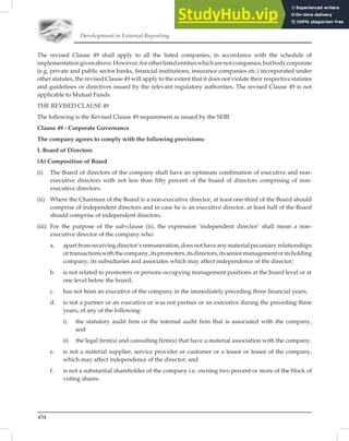 Development in External Reporting
454
The revised Clause 49 shall apply to all the listed companies, in accordance with the schedule of
implementationgivenabove.However,forotherlistedentitieswhicharenotcompanies,butbodycorporate
(e.g. private and public sector banks, ﬁnancial institutions, insurance companies etc.) incorporated under
other statutes, the revised Clause 49 will apply to the extent that it does not violate their respective statutes
and guidelines or directives issued by the relevant regulatory authorities. The revised Clause 49 is not
applicable to Mutual Funds.
THE REVISED CLAUSE 49
The following is the Revised Clause 49 requirement as issued by the SEBI
Clause 49 - Corporate Governance
The company agrees to comply with the following provisions:
I. Board of Directors
(A) Composition of Board
(i) The Board of directors of the company shall have an optimum combination of executive and non-
executive directors with not less than fifty percent of the board of directors comprising of non-
executive directors.
(ii) Where the Chairman of the Board is a non-executive director, at least one-third of the Board should
comprise of independent directors and in case he is an executive director, at least half of the Board
should comprise of independent directors.
(iii) For the purpose of the sub-clause (ii), the expression ‘independent director’ shall mean a non-
executive director of the company who:
a. apart from receiving director’s remuneration, does not have any material pecuniary relationships
ortransactionswiththecompany,itspromoters,itsdirectors,itsseniormanagementoritsholding
company, its subsidiaries and associates which may affect independence of the director;
b. is not related to promoters or persons occupying management positions at the board level or at
one level below the board;
c. has not been an executive of the company in the immediately preceding three financial years;
d. is not a partner or an executive or was not partner or an executive during the preceding three
years, of any of the following:
i) the statutory audit firm or the internal audit firm that is associated with the company,
and
ii) the legal firm(s) and consulting firm(s) that have a material association with the company.
e. is not a material supplier, service provider or customer or a lessor or lessee of the company,
which may affect independence of the director; and
f. is not a substantial shareholder of the company i.e. owning two percent or more of the block of
voting shares.
 