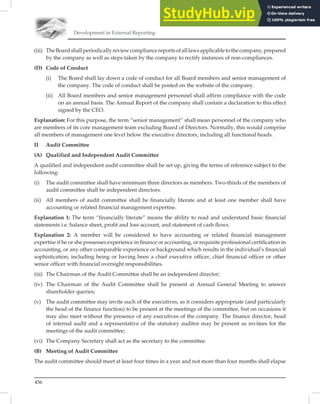 Development in External Reporting
456
(iii) TheBoardshallperiodicallyreviewcompliancereportsofalllawsapplicabletothecompany,prepared
by the company as well as steps taken by the company to rectify instances of non-compliances.
(D) Code of Conduct
(i) The Board shall lay down a code of conduct for all Board members and senior management of
the company. The code of conduct shall be posted on the website of the company.
(ii) All Board members and senior management personnel shall affirm compliance with the code
on an annual basis. The Annual Report of the company shall contain a declaration to this effect
signed by the CEO.
Explanation: For this purpose, the term “senior management” shall mean personnel of the company who
are members of its core management team excluding Board of Directors. Normally, this would comprise
all members of management one level below the executive directors, including all functional heads.
II Audit Committee
(A) Qualified and Independent Audit Committee
A qualiﬁed and independent audit committee shall be set up, giving the terms of reference subject to the
following:
(i) The audit committee shall have minimum three directors as members. Two-thirds of the members of
audit committee shall be independent directors.
(ii) All members of audit committee shall be financially literate and at least one member shall have
accounting or related financial management expertise.
Explanation 1: The term “ﬁnancially literate” means the ability to read and understand basic ﬁnancial
statements i.e. balance sheet, proﬁt and loss account, and statement of cash ﬂows.
Explanation 2: A member will be considered to have accounting or related ﬁnancial management
expertise if he or she possesses experience in ﬁnance or accounting, or requisite professional certiﬁcation in
accounting, or any other comparable experience or background which results in the individual’s ﬁnancial
sophistication, including being or having been a chief executive ofﬁcer, chief ﬁnancial ofﬁcer or other
senior ofﬁcer with ﬁnancial oversight responsibilities.
(iii) The Chairman of the Audit Committee shall be an independent director;
(iv) The Chairman of the Audit Committee shall be present at Annual General Meeting to answer
shareholder queries;
(v) The audit committee may invite such of the executives, as it considers appropriate (and particularly
the head of the finance function) to be present at the meetings of the committee, but on occasions it
may also meet without the presence of any executives of the company. The finance director, head
of internal audit and a representative of the statutory auditor may be present as invitees for the
meetings of the audit committee;
(vi) The Company Secretary shall act as the secretary to the committee.
(B) Meeting of Audit Committee
The audit committee should meet at least four times in a year and not more than four months shall elapse
 