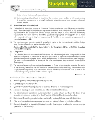 Development in External Reporting
462
in the notes to the financial statements; and
(iii) instances of significant fraud of which they have become aware and the involvement therein,
if any, of the management or an employee having a significant role in the company’s internal
control system
(I) Report on Corporate Governance
(i) There shall be a separate section on Corporate Governance in the Annual Reports of company,
with a detailed compliance report on Corporate Governance. Non-compliance of any mandatory
requirement of this clause with reasons thereof and the extent to which the non-mandatory
requirements have been adopted should be specifically highlighted. The suggested list of items
to be included in this report is given in Annexure - I C and list of non-mandatory requirements is
given in Annexure – I D.
(ii) The companies shall submit a quarterly compliance report to the stock exchanges within 15 days
from the close of quarter as per the format given in
Annexure I B. The report shall be signed either by the Compliance Officer or the Chief Executive
Officer of the company
(I) Compliance
(1) The company shall obtain a certificate from either the auditors or practicing company secretaries
regarding compliance of conditions of corporate governance as stipulated in this clause and annex
the certificate with the directors’ report, which is sent annually to all the shareholders of the company.
The same certificate shall also be sent to the Stock Exchanges along with the annual report filed by
the company.
(2) The non-mandatory requirements given in Annexure – I D may be implemented as per the discretion
of the company. However, the disclosures of the compliance with mandatory requirements and
adoption (and compliance) / non- adoption of the non-mandatory requirements shall be made in the
section on corporate governance of the Annual Report.
Annexure I A
Information to be placed before Board of Directors
1. Annual operating plans and budgets and any updates.
2. Capital budgets and any updates.
3. Quarterly results for the company and its operating divisions or business segments.
4. Minutes of meetings of audit committee and other committees of the board.
5. The information on recruitment and remuneration of senior officers just below the board level,
including appointment or removal of Chief Financial Officer and the Company Secretary.
6. Show cause, demand, prosecution notices and penalty notices which are materially important.
7. Fatal or serious accidents, dangerous occurrences, any material effluent or pollution problems.
8. Any material default in financial obligations to and by the company, or substantial non-payment for
goods sold by the company.
 
