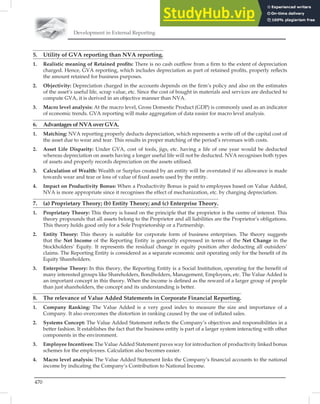 Development in External Reporting
470
5. Utility of GVA reporting than NVA reporting.
1. Realistic meaning of Retained proﬁts: There is no cash outﬂow from a ﬁrm to the extent of depreciation
charged. Hence, GVA reporting, which includes depreciation as part of retained proﬁts, properly reﬂects
the amount retained for business purposes.
2. Objectivity: Depreciation charged in the accounts depends on the ﬁrm’s policy and also on the estimates
of the asset’s useful life, scrap value, etc. Since the cost of bought in materials and services are deducted to
compute GVA, it is derived in an objective manner than NVA.
3. Macro level analysis: At the macro level, Gross Domestic Product (GDP) is commonly used as an indicator
of economic trends. GVA reporting will make aggregation of data easier for macro level analysis.
6. Advantages of NVA over GVA.
1. Matching: NVA reporting properly deducts depreciation, which represents a write off of the capital cost of
the asset due to wear and tear. This results in proper matching of the period’s revenues with costs.
2. Asset Life Disparity: Under GVA, cost of tools, jigs, etc. having a life of one year would be deducted
whereas depreciation on assets having a longer useful life will not be deducted. NVA recognises both types
of assets and properly records depreciation on the assets utilised.
3. Calculation of Wealth: Wealth or Surplus created by an entity will be overstated if no allowance is made
towards wear and tear or loss of value of ﬁxed assets used by the entity.
4. Impact on Productivity Bonus: When a Productivity Bonus is paid to employees based on Value Added,
NVA is more appropriate since it recognises the effect of mechanization, etc. by charging depreciation.
7. (a) Proprietary Theory; (b) Entity Theory; and (c) Enterprise Theory.
1. Proprietary Theory: This theory is based on the principle that the proprietor is the centre of interest. This
theory propounds that all assets belong to the Proprietor and all liabilities are the Proprietor’s obligations.
This theory holds good only for a Sole Proprietorship or a Partnership.
2. Entity Theory: This theory is suitable for corporate form of business enterprises. The theory suggests
that the Net Income of the Reporting Entity is generally expressed in terms of the Net Change in the
Stockholders’ Equity. It represents the residual change in equity position after deducting all outsiders’
claims. The Reporting Entity is considered as a separate economic unit operating only for the beneﬁt of its
Equity Shareholders.
3. Enterprise Theory: In this theory, the Reporting Entity is a Social Institution, operating for the beneﬁt of
many interested groups like Shareholders, Bondholders, Management, Employees, etc. The Value Added is
an important concept in this theory. When the income is deﬁned as the reward of a larger group of people
than just shareholders, the concept and its understanding is better.
8. The relevance of Value Added Statements in Corporate Financial Reporting.
1. Company Ranking: The Value Added is a very good index to measure the size and importance of a
Company. It also overcomes the distortion in ranking caused by the use of inﬂated sales.
2. Systems Concept: The Value Added Statement reﬂects the Company’s objectives and responsibilities in a
better fashion. It establishes the fact that the business entity is part of a larger system interacting with other
components in the environment.
3. Employee Incentives: The Value Added Statement paves way for introduction of productivity linked bonus
schemes for the employees. Calculation also becomes easier.
4. Macro level analysis: The Value Added Statement links the Company’s ﬁnancial accounts to the national
income by indicating the Company’s Contribution to National Income.
 