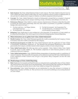 471
Advanced Financial Accounting  Reporting
5. Ratio Analysis: The Value Added Statement helps in ratio analysis. The Value Added to Payroll, Taxes to
Value Added and Value Added to Sales ratios are used as predictive tools for analysis of different ﬁrms. It
also provides for adjustments in respect of inﬂation, to facilitate comparison between periods.
6. Concepts: The Value Added Statement is based on fundamental concepts that are accepted in ﬁnancial
statements like the going concern concept, matching concept, consistency and substance over form, etc.
7. Performance Measure: Value Added is a better measure of performance of business entity than the proﬁt.
It explains the input-output relationship. Once the value added is ascertained, it is possible to establish a
linkage with value to be used —
• For the work force – for Wages, Salaries • For the Government – for Corporation Tax
and related expenses • For the Financiers – for Interest on loans and
• For the Business – for retention for Dividends on Share Capital
8. Budgeting: Value Application is a pre-condition for value generation. So insufﬁciency of value added can
be understood beforehand. This may be good test for Business Budgeting than Financial Reporting.
9. What information can we gather from Value Added Statements?
1. Wealth Creation: The Value Added Statement speciﬁes the wealth accumulated by the Company. It states
in monetary terms the wealth accumulated by the Company.
2. Beneﬁciaries/participants of wealth: The Value Added Statement states the application of Value Added
to shareholders, bondholders, employees, etc. This identiﬁes the participants/beneﬁciaries of the wealth
generated by the Company and their interest in the Company in terms of value and percentage.
3. Value Added based ratios: The following ratios can be computed – Value Added to Sales, Value Added
to payroll, Taxes to Value Added, etc. This facilitates comparison of ratios between periods as well as
comparison between Companies.
4. Value Added Interpretation: Value Added facilitates interpretation of operating results or contribution of
various Companies. The real wealth of Companies can be understood only from the Value Added Statement,
as the comparison of Sales Turnover may not give a real picture. Many Companies can have the same
turnover also.
10. Disadvantages of Value Added Reporting.
1. Risk: Employees, Government and Fund Providers are interested only in getting their share of Value Added.
The entire business risk is borne only by the Shareholders. The residual proﬁts after meeting the obligations
of the outside groups should be shown as the Value Added accruing to the shareholders.
2. Non-uniformity: Value Added Statements are non-standardised in areas like inclusion or exclusion of
Depreciation, Taxation on Proﬁts, etc. This can however be overcome by deﬁning an Accounting Standard
on Value Added.
 