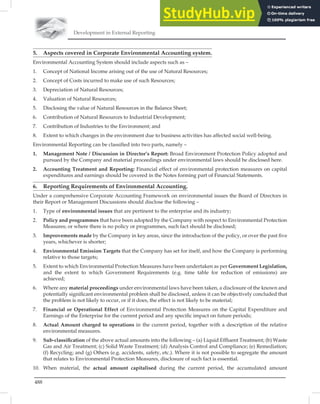 Development in External Reporting
488
5. Aspects covered in Corporate Environmental Accounting system.
Environmental Accounting System should include aspects such as –
1. Concept of National Income arising out of the use of Natural Resources;
2. Concept of Costs incurred to make use of such Resources;
3. Depreciation of Natural Resources;
4. Valuation of Natural Resources;
5. Disclosing the value of Natural Resources in the Balance Sheet;
6. Contribution of Natural Resources to Industrial Development;
7. Contribution of Industries to the Environment; and
8. Extent to which changes in the environment due to business activities has affected social well-being.
Environmental Reporting can be classiﬁed into two parts, namely –
1. Management Note / Discussion in Director’s Report: Broad Environment Protection Policy adopted and
pursued by the Company and material proceedings under environmental laws should be disclosed here.
2. Accounting Treatment and Reporting: Financial effect of environmental protection measures on capital
expenditures and earnings should be covered in the Notes forming part of Financial Statements.
6. Reporting Requirements of Environmental Accounting.
Under a comprehensive Corporate Accounting Framework on environmental issues the Board of Directors in
their Report or Management Discussions should disclose the following –
1. Type of environmental issues that are pertinent to the enterprise and its industry;
2. Policy and programmes that have been adopted by the Company with respect to Environmental Protection
Measures; or where there is no policy or programmes, such fact should be disclosed;
3. Improvements made by the Company in key areas, since the introduction of the policy, or over the past ﬁve
years, whichever is shorter;
4. Environmental Emission Targets that the Company has set for itself, and how the Company is performing
relative to those targets;
5. Extent to which Environmental Protection Measures have been undertaken as per Government Legislation,
and the extent to which Government Requirements (e.g. time table for reduction of emissions) are
achieved;
6. Where any material proceedings under environmental laws have been taken, a disclosure of the known and
potentially signiﬁcant environmental problem shall be disclosed, unless it can be objectively concluded that
the problem is not likely to occur, or if it does, the effect is not likely to be material;
7. Financial or Operational Effect of Environmental Protection Measures on the Capital Expenditure and
Earnings of the Enterprise for the current period and any speciﬁc impact on future periods;
8. Actual Amount charged to operations in the current period, together with a description of the relative
environmental measures.
9. Sub-classiﬁcation of the above actual amounts into the following – (a) Liquid Efﬂuent Treatment; (b) Waste
Gas and Air Treatment; (c) Solid Waste Treatment; (d) Analysis Control and Compliance; (e) Remediation;
(f) Recycling; and (g) Others (e.g. accidents, safety, etc.). Where it is not possible to segregate the amount
that relates to Environmental Protection Measures, disclosure of such fact is essential.
10. When material, the actual amount capitalised during the current period, the accumulated amount
 