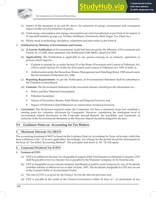 Development in External Reporting
490
(c) Impact of the measures at (a) and (b) above, for reduction of energy consumption and consequent
impact on the cost of production of goods;
(d) Total energy consumption and energy consumption per unit of production as per Form A (in respect of
21 speciﬁed industry groups e.g. Textiles, Fertilisers, Aluminium, Steel, Sugar, Tea, Paper etc.)
(e) Efforts made in technology absorption, adaptation and innovation as per Form B.
2. Notiﬁcation by Ministry of Environment and Forests:
(a) A Gazette Notiﬁcation on Environmental Audit had been issued by the Ministry of Environment and
Forests on 3.3.1992, since amended vide Notiﬁcation GSR 386(E), dated 22.4.1993.
(b) Applicability: The Notiﬁcation is applicable to any person carrying on an industry, operations or
process which requires -
• Consent to operate by or under Section 25 of the Water (Prevention and Control of Pollution) Act,
1974 or under Section 211 of the Air (Prevention and Control of Pollution) Act, 1981 or both; or
• Authorisation under the Hazardous Wastes (Management and Handling) Rules, 1989 issued under
the Environment (Protection) Act, 1986.
(c) Reporting Requirements: As per the Notiﬁcation, an Environmental Statement shall be submitted to
the Pollution Control Board.
(d) Contents: The Environment Statement of the concerned industry should provide information on –
• Water and Raw Material Consumption,
• Pollution Generated,
• Nature of Hazardous Wastes, Solid Wastes and Disposal Practices, and
• Impact of Pollution Control Measures on conservation of natural resources.
3. Conclusion: The disclosures required under the Companies Act have a minimum scope but constitute a
starting point for voluntary disclosure by Companies. However, considering the inadequate level of
environment related disclosures in the Corporate Annual Reports, the possibility and constraints of
inclusion of the Environmental Statement in the Directors Report should be judged by the user.
5.9 Guidance Notes on Accounting for Tax Matters
1. Minimum Alternate Tax (MAT)
The accounting treatment of MAT is based on the Guidance Note on Accounting for Taxes on Income, which has
been withdrawn (AS - 22 is now applicable). Accordingly, Tax Charge for the period should be determined on
the basis of “Tax Effect Accounting Method”. The principles laid down in AS - 22 will apply.
2. Corporate Dividend Tax (CDT)
1. Features of CDT:
(a) CDT is in addition to Income-Tax chargeable in respect of the Total Income of a Domestic Company. CDT
shall be payable even if no Income-Tax is payable by the Domestic Company on its Total Income.
(b) CDT is chargeable on any amount declared, distributed or paid by such Company by way of dividends
(whether interim or otherwise) on or after 1st June, 1997. The dividends chargeable to CDT may be out
of the Current Proﬁts or Accumulated Proﬁts.
(c) The rate of CDT is as given by the Finance Act for the relevant previous year.
(d) CDT is payable to the credit of the Central Government within 14 days of – (i) declaration of any
 