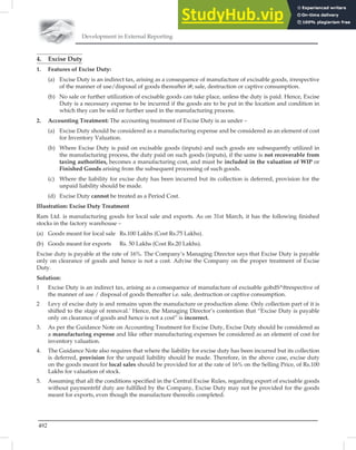 Development in External Reporting
492
4. Excise Duty
1. Features of Excise Duty:
(a) Excise Duty is an indirect tax, arising as a consequence of manufacture of excisable goods, irrespective
of the manner of use/disposal of goods thereafter i#; sale, destruction or captive consumption.
(b) No sale or further utilization of excisable goods can take place, unless the duty is paid. Hence, Excise
Duty is a necessary expense to be incurred if the goods are to be put in the location and condition in
which they can be sold or further used in the manufacturing process.
2. Accounting Treatment: The accounting treatment of Excise Duty is as under –
(a) Excise Duty should be considered as a manufacturing expense and be considered as an element of cost
for Inventory Valuation.
(b) Where Excise Duty is paid on excisable goods (inputs) and such goods are subsequently utilized in
the manufacturing process, the duty paid on such goods (inputs), if the same is not recoverable from
taxing authorities, becomes a manufacturing cost, and must be included in the valuation of WIP or
Finished Goods arising from the subsequent processing of such goods.
(c) Where the liability for excise duty has been incurred but its collection is deferred, provision for the
unpaid liability should be made.
(d) Excise Duty cannot be treated as a Period Cost.
Illustration: Excise Duty Treatment
Ram Ltd. is manufacturing goods for local sale and exports. As on 31st March, it has the following ﬁnished
stocks in the factory warehouse –
(a) Goods meant for local sale Rs.100 Lakhs (Cost Rs.75 Lakhs).
(b) Goods meant for exports Rs. 50 Lakhs (Cost Rs.20 Lakhs).
Excise duty is payable at the rate of 16%. The Company’s Managing Director says that Excise Duty is payable
only on clearance of goods and hence is not a cost. Advise the Company on the proper treatment of Excise
Duty.
Solution:
1 Excise Duty is an indirect tax, arising as a consequence of manufacture of excisable gobdS^ftrespective of
the manner of use / disposal of goods thereafter i.e. sale, destruction or captive consumption.
2 Levy of excise duty is and remains upon the manufacture or production alone. Only collection part of it is
shifted to the stage of removal.’ Hence, the Managing Director’s contention that “Excise Duty is payable
only on clearance of goods and hence is not a cost” is incorrect.
3. As per the Guidance Note on Accounting Treatment for Excise Duty, Excise Duty should be considered as
a manufacturing expense and like other manufacturing expenses be considered as an element of cost for
inventory valuation.
4. The Guidance Note also requires that where the liability for excise duty has been incurred but its collection
is deferred, provision for the unpaid liability should be made. Therefore, in the above case, excise duty
on the goods meant for local sales should be provided for at the rate of 16% on the Selling Price, of Rs.100
Lakhs for valuation of stock.
5. Assuming that all the conditions speciﬁed in the Central Excise Rules, regarding export of excisable goods
without paymentrﬁf duty are fulﬁlled by the Company, Excise Duty may not be provided for the goods
meant for exports, even though the manufacture thereoﬁs completed.
 