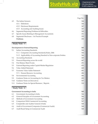 Page No.
4.5 The Indian Scenario 344
4.5.1 Definitions 344
4.5.2 Disclosure Requirements 347
4.5.3 347
4.6 Segmental Reporting Problems & Difficulties 349
4.7 Specific Issues Relating to Management Accountants 351
4.8 Segmental Disclosure – An Practical Example 355
Problems 359
Study Note - 5
Development in External Reporting 363
5.1 Indian Accounting Standards 364
5.1.1 Companies (Accounting Standards) Rules, 2006 364
5.1.2 Applicability of Accounting Standard to Non-corporate Entities 366
5.2 Accounting Standards 369
5.3 Financial Reporting across the world 447
5.4 Post Balance Sheet Events 451
5.5 External Reporting under Capital Market Regulation 453
5.6 Value Added Statement 468
5.7 Economic Value Addes Statement 481
5.7.1 Human Resource Accounting 486
5.8 Environmental Accounting 486
5.9 Guidance Notes on Accounting for Tax Matters 490
5.10 Guidance Notes on Derivatives 507
5.11 Guidance Notes for Special Business / Reports 530
Study Note - 6
Government Accounting in India 545
6.1 Government Accounting in India 546
6.2 General Principles of Government Accounting 546
6.3 Methods of Government Accounting 547
6.4 Comparison With Commercial Accounting 547
6.5 Comptroller and Auditor General of India 548
6.6 Audit of Government Companies (Commercial Audit) 548
6.7 Audit Board Setup in Commercial Audit 548
Accounting and Auditing Issues
 