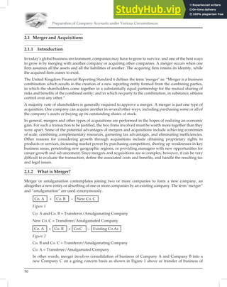 Preparation of Company Accounts under Various Circumstances
50
2.1 Merger and Acquisitions
2.1.1 Introduction
In today’s global business environment, companies may have to grow to survive, and one of the best ways
to grow is by merging with another company or acquiring other companies. A merger occurs when one
ﬁrm assumes all the assets and all the liabilities of another. The acquiring ﬁrm retains its identity, while
the acquired ﬁrm ceases to exist.
The United Kingdom Financial Reporting Standard 6 deﬁnes the term ‘merger’ as: “Merger is a business
combination which results in the creation of a new reporting entity formed from the combining parties,
in which the shareholders come together in a substantially equal partnership for the mutual sharing of
risks and beneﬁts of the combined entity; and in which no party to the combination, in substance, obtains
control over any other.”
A majority vote of shareholders is generally required to approve a merger. A merger is just one type of
acquisition. One company can acquire another in several other ways, including purchasing some or all of
the company’s assets or buying up its outstanding shares of stock.
In general, mergers and other types of acquisitions are performed in the hopes of realizing an economic
gain. For such a transaction to be justiﬁed, the two ﬁrms involved must be worth more together than they
were apart. Some of the potential advantages of mergers and acquisitions include achieving economies
of scale, combining complementary resources, garnering tax advantages, and eliminating inefﬁciencies.
Other reasons for considering growth through acquisitions include obtaining proprietary rights to
products or services, increasing market power by purchasing competitors, shoring up weaknesses in key
business areas, penetrating new geographic regions, or providing managers with new opportunities for
career growth and advancement. Since mergers and acquisitions are so complex, however, it can be very
difﬁcult to evaluate the transaction, deﬁne the associated costs and beneﬁts, and handle the resulting tax
and legal issues.
2.1.2 What is Merger?
Merger or amalgamation contemplates joining two or more companies to form a new company, an
altogether a new entity or absorbing of one or more companies by an existing company. The term ˜merger”
and “amalgamation” are used synonymously.
Co. A + Co. B – New Co. C
Figure 1
Co. A and Co. B = Transferor/Amalgamating Company
New Co. C = Transferee/Amalgamated Company
Co. A + Co. B + Co.C – Existing Co.As
Figure 2
Co. B and Co. C = Transferor/Amalgamating Company
Co. A = Transferee/Amalgamated Company
In other words, merger involves consolidation of business of Company A and Company B into a
new Company C on a going concern basis as shown in Figure 1 above or transfer of business of
 