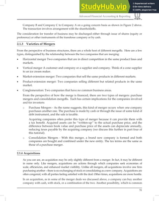 51
Advanced Financial Accounting & Reporting
Company B and Company C to Company A on a going concern basis as shown in Figure 2 above.
The transaction involves arrangement with the shareholdeRs.
The consideration for transfer of business may be discharged either through issue of shares (equity or
preference) or other instruments of the transferee company or by cash.
2.1.3 Varieties of Mergers
From the perspective of business structures, there are a whole host of different mergeRs. Here are a few
types, distinguished by the relationship between the two companies that are merging:
• Horizontal merger Two companies that are in direct competition in the same product lines and
markets.
• Vertical merger A customer and company or a supplier and company. Think of a cone supplier
to an ice cream maker.
• Market-extension merger: Two companies that sell the same products in different markets.
• Product-extension merger: Two companies selling different but related products in the same
market.
• Conglomeration: Two companies that have no common business areas.
From the perspective of how the merge is financed, there are two types of mergers: purchase
mergers and consolidation mergeRs. Each has certain implications for the companies involved
and for investors:
o Purchase Mergers - As the name suggests, this kind of merger occurs when one company
purchases another one. The purchase is made by cash or through the issue of some kind of
debt instrument, and the sale is taxable.
Acquiring companies often prefer this type of merger because it can provide them with
a tax beneﬁt. Acquired assets can be ‘‘written-up’’ to the actual purchase price, and the
difference between book value and purchase price of the assets can depreciate annually,
reducing taxes payable by the acquiring company (we discuss this further in part four of
this tutorial).
o Consolidation Mergers - With this merger, a brand new company is formed and both
companies are bought and combined under the new entity. The tax terms are the same as
those of a purchase merger.
2.1.4 Acquisitions
As you can see, an acquisition may be only slightly different from a merger. In fact, it may be different
in name only. Like mergers, acquisitions are actions through which companies seek economies of
scale, efficiencies, and enhanced market visibility. Unlike all mergers, all acquisitions involve one firm
purchasing another – there is no exchanging of stock or consolidating as a new company. Acquisitions are
often congenial, with all parties feeling satisfied with the deal. Other times, acquisitions are more hostile.
In an acquisition, as in some of the merger deals we discussed above, a company can buy another
company with cash, with stock, or a combination of the two. Another possibility, which is common
 