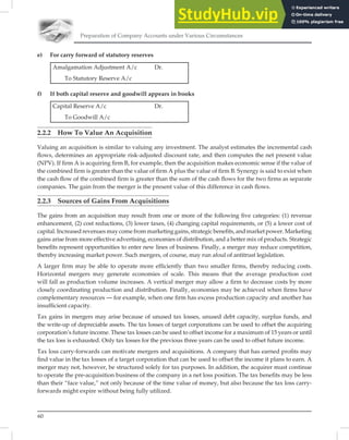 Preparation of Company Accounts under Various Circumstances
60
e) For carry forward of statutory reserves
Amalgamation Adjustment A/c Dr.
To Statutory Reserve A/c
f) If both capital reserve and goodwill appears in books
Capital Reserve A/c Dr.
To Goodwill A/c
2.2.2 How To Value An Acquisition
Valuing an acquisition is similar to valuing any investment. The analyst estimates the incremental cash
ﬂows, determines an appropriate risk-adjusted discount rate, and then computes the net present value
(NPV). If ﬁrm A is acquiring ﬁrm B, for example, then the acquisition makes economic sense if the value of
the combined ﬁrm is greater than the value of ﬁrm A plus the value of ﬁrm B. Synergy is said to exist when
the cash ﬂow of the combined ﬁrm is greater than the sum of the cash ﬂows for the two ﬁrms as separate
companies. The gain from the merger is the present value of this difference in cash ﬂows.
2.2.3 Sources of Gains From Acquisitions
The gains from an acquisition may result from one or more of the following ﬁve categories: (1) revenue
enhancement, (2) cost reductions, (3) lower taxes, (4) changing capital requirements, or (5) a lower cost of
capital. Increased revenues may come from marketing gains, strategic beneﬁts, and market power. Marketing
gains arise from more effective advertising, economies of distribution, and a better mix of products. Strategic
beneﬁts represent opportunities to enter new lines of business. Finally, a merger may reduce competition,
thereby increasing market power. Such mergers, of course, may run afoul of antitrust legislation.
A larger ﬁrm may be able to operate more efﬁciently than two smaller ﬁrms, thereby reducing costs.
Horizontal mergers may generate economies of scale. This means that the average production cost
will fall as production volume increases. A vertical merger may allow a ﬁrm to decrease costs by more
closely coordinating production and distribution. Finally, economies may be achieved when ﬁrms have
complementary resources — for example, when one ﬁrm has excess production capacity and another has
insufﬁcient capacity.
Tax gains in mergers may arise because of unused tax losses, unused debt capacity, surplus funds, and
the write-up of depreciable assets. The tax losses of target corporations can be used to offset the acquiring
corporation’s future income. These tax losses can be used to offset income for a maximum of 15 years or until
the tax loss is exhausted. Only tax losses for the previous three years can be used to offset future income.
Tax loss carry-forwards can motivate mergers and acquisitions. A company that has earned proﬁts may
ﬁnd value in the tax losses of a target corporation that can be used to offset the income it plans to earn. A
merger may not, however, be structured solely for tax purposes. In addition, the acquirer must continue
to operate the pre-acquisition business of the company in a net loss position. The tax beneﬁts may be less
than their “face value,” not only because of the time value of money, but also because the tax loss carry-
forwards might expire without being fully utilized.
 