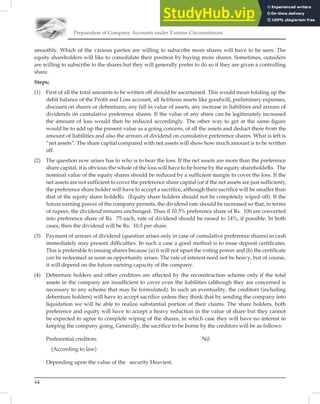 Preparation of Company Accounts under Various Circumstances
64
smoothly. Which of the various parties are willing to subscribe more shares will have to be seen. The
equity shareholders will like to consolidate their position by buying more shares. Sometimes, outsiders
are willing to subscribe to the shares but they will generally prefer to do so if they are given a controlling
share.
Steps;
(1) First of all the total amounts to be written off should be ascertained. This would mean totaling up the
debit balance of the Profit and Loss account, all fictitious assets like goodwill, preliminary expenses,
discount on shares or debentures, any fall in value of assets, any increase in liabilities and arrears of
dividends on cumulative preference shares. If the value of any share can be legitimately increased
the amount of loss would then be reduced accordingly. The other way to get at the same figure
would be to add up the present value as a going concern, of all the assets and deduct there from the
amount of liabilities and also the arrears of dividend on cumulative preference shares. What is left is
“net assets”. The share capital compared with net assets will show how much amount is to be written
off.
(2) The question now arises has to who is to bear the loss. If the net assets are more than the preference
share capital, it is obvious the whole of the loss will have to be borne by the equity shareholdeRs. The
nominal value of the equity shares should be reduced by a sufficient margin to cover the loss. If the
net assets are not sufficient to cover the preference share capital (or if the net assets are just sufficient),
the preference share holder will have to accept a sacrifice, although their sacrifice will be smaller than
that of the equity share holdeRs. (Equity share holders should not be completely wiped off). If the
future earning power of the company permits, the dividend rate should be increased so that, in terms
of rupees, the dividend remains unchanged. Thus if 10.5% preference share of Rs. 100 are converted
into preference share of Rs. 75 each, rate of dividend should be raised to 14%, if possible. In both
cases, then the dividend will be Rs. 10.5 per share.
(3) Payment of arrears of dividend (question arises only in case of cumulative preference shares) in cash
immediately may present difficulties. In such a case a good method is to issue deposit certificates.
This is preferable to issuing shares because (a) it will not upset the voting power and (b) the certificate
can be redeemed as soon as opportunity arises. The rate of interest need not be heavy, but of course,
it will depend on the future earning capacity of the company.
(4) Debenture holders and other creditors are affected by the reconstruction scheme only if the total
assets in the company are insufficient to cover even the liabilities (although they are concerned is
necessary to any scheme that may be formulated). In such an eventuality, the creditors (including
debenture holders) will have to accept sacrifice unless they think that by sending the company into
liquidation we will be able to realize substantial portion of their claims. The share holders, both
preference and equity will have to accept a heavy reduction in the value of share but they cannot
be expected to agree to complete wiping of the shares, in which case they will have no interest in
keeping the company going. Generally, the sacrifice to be borne by the creditors will be as follows:
Preferential creditors Nil
(According to law)
Depending upon the value of the security Heaviest.
 