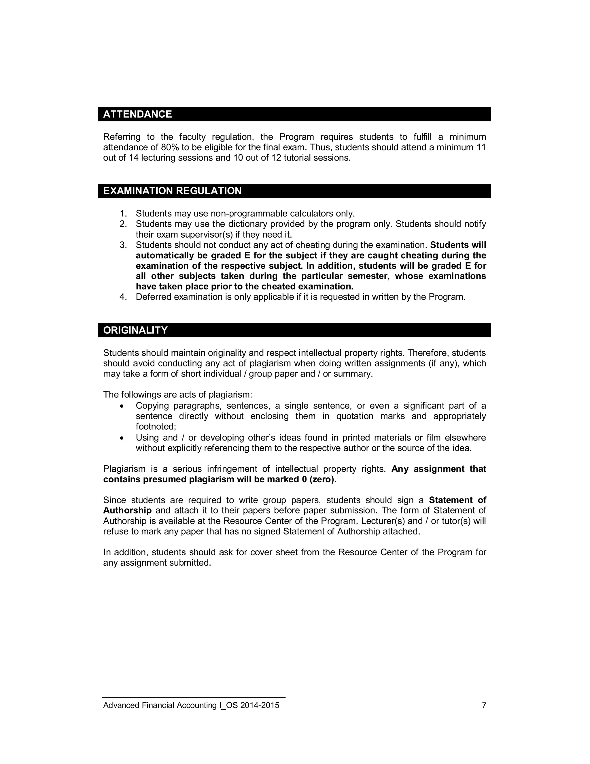ATTENDANCE 
Referring to the faculty regulation, the Program requires students to fulfill a minimum 
attendance of 80% to be eligible for the final exam. Thus, students should attend a minimum 11 
out of 14 lecturing sessions and 10 out of 12 tutorial sessions. 
EXAMINATION REGULATION 
1. Students may use non-programmable calculators only. 
2. Students may use the dictionary provided by the program only. Students should notify 
their exam supervisor(s) if they need it. 
3. Students should not conduct any act of cheating during the examination. Students will 
automatically be graded E for the subject if they are caught cheating during the 
examination of the respective subject. In addition, students will be graded E for 
all other subjects taken during the particular semester, whose examinations 
have taken place prior to the cheated examination. 
4. Deferred examination is only applicable if it is requested in written by the Program. 
ORIGINALITY 
Students should maintain originality and respect intellectual property rights. Therefore, students 
should avoid conducting any act of plagiarism when doing written assignments (if any), which 
may take a form of short individual / group paper and / or summary. 
The followings are acts of plagiarism: 
 Copying paragraphs, sentences, a single sentence, or even a significant part of a 
sentence directly without enclosing them in quotation marks and appropriately 
footnoted; 
 Using and / or developing other’s ideas found in printed materials or film elsewhere 
without explicitly referencing them to the respective author or the source of the idea. 
Plagiarism is a serious infringement of intellectual property rights. Any assignment that 
contains presumed plagiarism will be marked 0 (zero). 
Since students are required to write group papers, students should sign a Statement of 
Authorship and attach it to their papers before paper submission. The form of Statement of 
Authorship is available at the Resource Center of the Program. Lecturer(s) and / or tutor(s) will 
refuse to mark any paper that has no signed Statement of Authorship attached. 
In addition, students should ask for cover sheet from the Resource Center of the Program for 
any assignment submitted. 
Advanced Financial Accounting I_OS 2014-2015 7 
