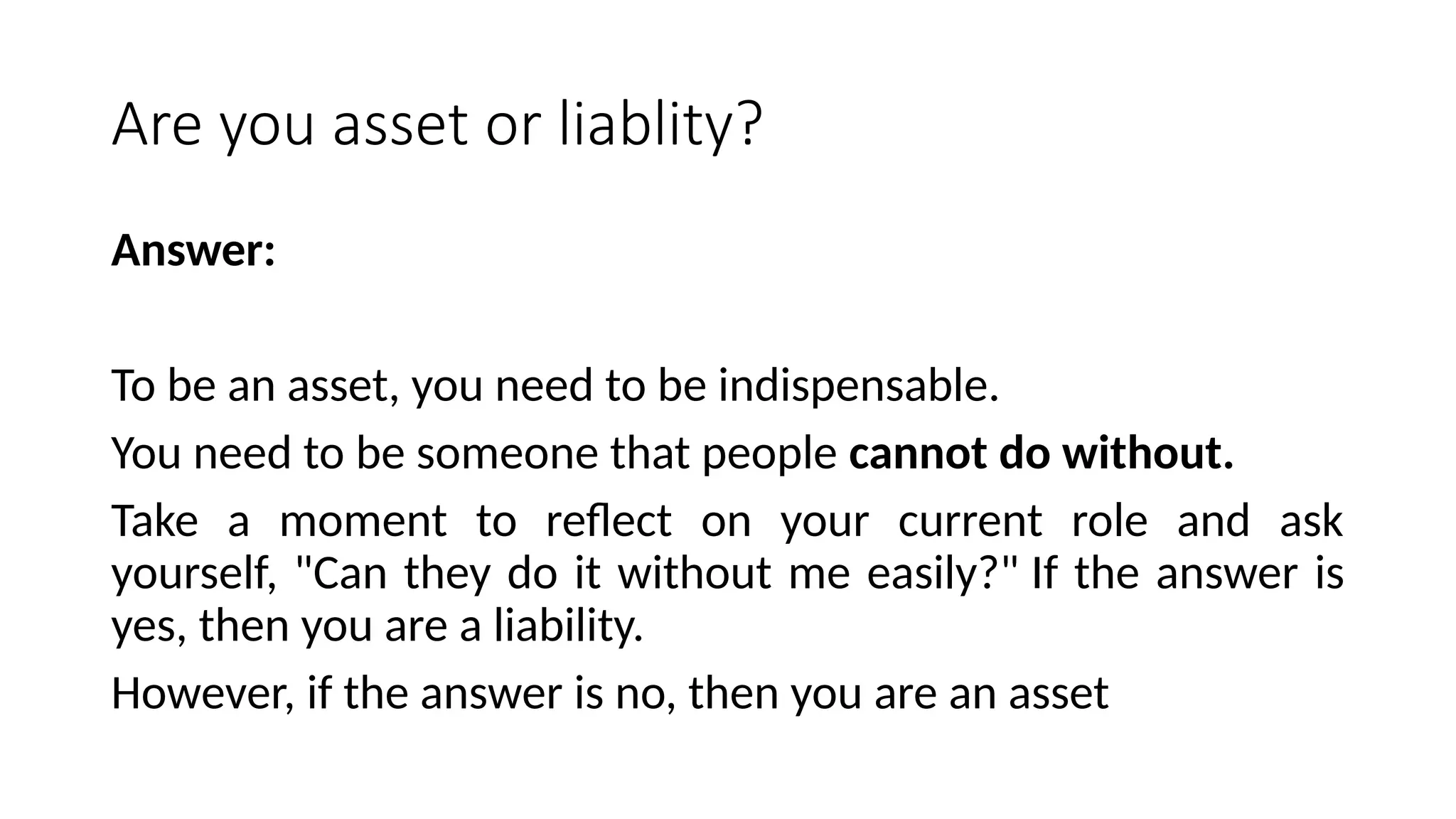 Are you asset or liablity?
Answer:
To be an asset, you need to be indispensable.
You need to be someone that people cannot do without.
Take a moment to reflect on your current role and ask
yourself, "Can they do it without me easily?" If the answer is
yes, then you are a liability.
However, if the answer is no, then you are an asset
 