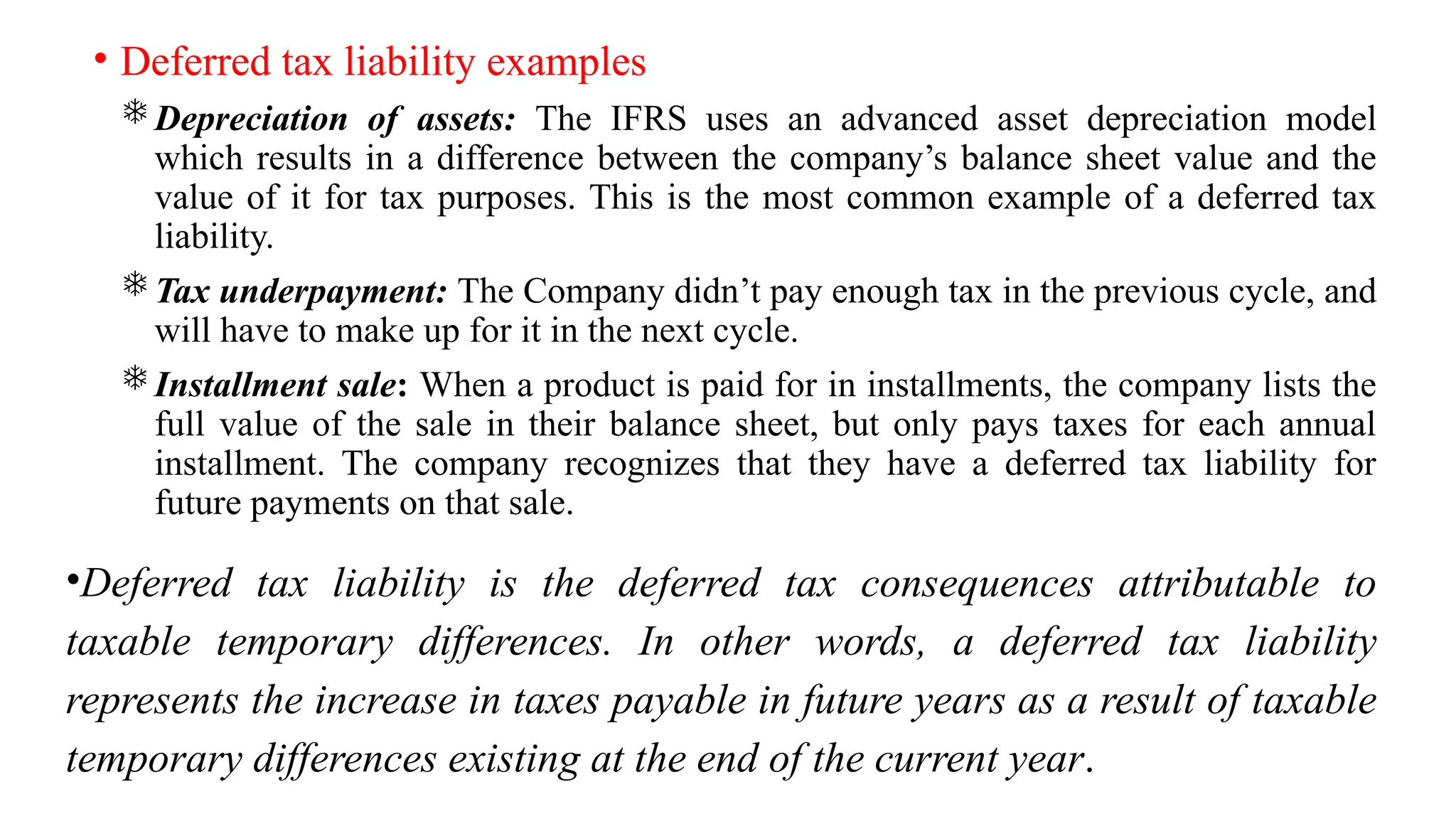 • Deferred tax liability examples
Depreciation of assets: The IFRS uses an advanced asset depreciation model
which results in a difference between the company’s balance sheet value and the
value of it for tax purposes. This is the most common example of a deferred tax
liability.
Tax underpayment: The Company didn’t pay enough tax in the previous cycle, and
will have to make up for it in the next cycle.
Installment sale: When a product is paid for in installments, the company lists the
full value of the sale in their balance sheet, but only pays taxes for each annual
installment. The company recognizes that they have a deferred tax liability for
future payments on that sale.
•Deferred tax liability is the deferred tax consequences attributable to
taxable temporary differences. In other words, a deferred tax liability
represents the increase in taxes payable in future years as a result of taxable
temporary differences existing at the end of the current year.
 