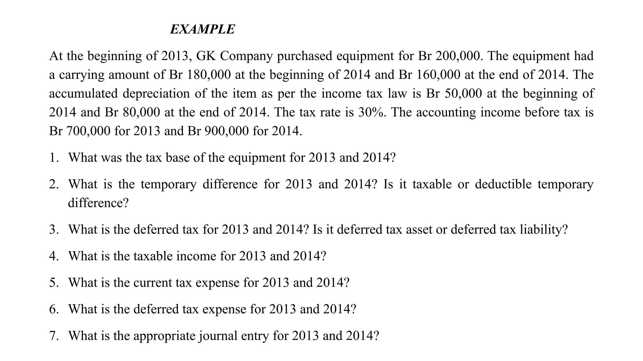 EXAMPLE
At the beginning of 2013, GK Company purchased equipment for Br 200,000. The equipment had
a carrying amount of Br 180,000 at the beginning of 2014 and Br 160,000 at the end of 2014. The
accumulated depreciation of the item as per the income tax law is Br 50,000 at the beginning of
2014 and Br 80,000 at the end of 2014. The tax rate is 30%. The accounting income before tax is
Br 700,000 for 2013 and Br 900,000 for 2014.
1. What was the tax base of the equipment for 2013 and 2014?
2. What is the temporary difference for 2013 and 2014? Is it taxable or deductible temporary
difference?
3. What is the deferred tax for 2013 and 2014? Is it deferred tax asset or deferred tax liability?
4. What is the taxable income for 2013 and 2014?
5. What is the current tax expense for 2013 and 2014?
6. What is the deferred tax expense for 2013 and 2014?
7. What is the appropriate journal entry for 2013 and 2014?
 