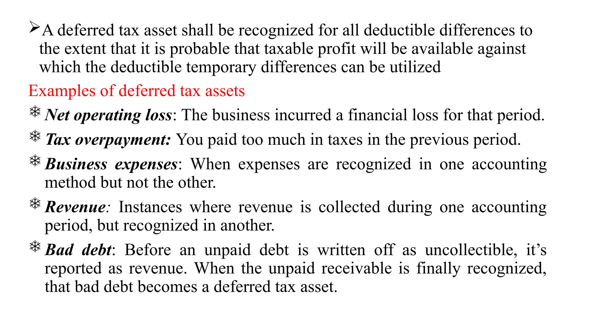 A deferred tax asset shall be recognized for all deductible differences to
the extent that it is probable that taxable profit will be available against
which the deductible temporary differences can be utilized
Examples of deferred tax assets
 Net operating loss: The business incurred a financial loss for that period.
 Tax overpayment: You paid too much in taxes in the previous period.
 Business expenses: When expenses are recognized in one accounting
method but not the other.
 Revenue: Instances where revenue is collected during one accounting
period, but recognized in another.
 Bad debt: Before an unpaid debt is written off as uncollectible, it’s
reported as revenue. When the unpaid receivable is finally recognized,
that bad debt becomes a deferred tax asset.
 
