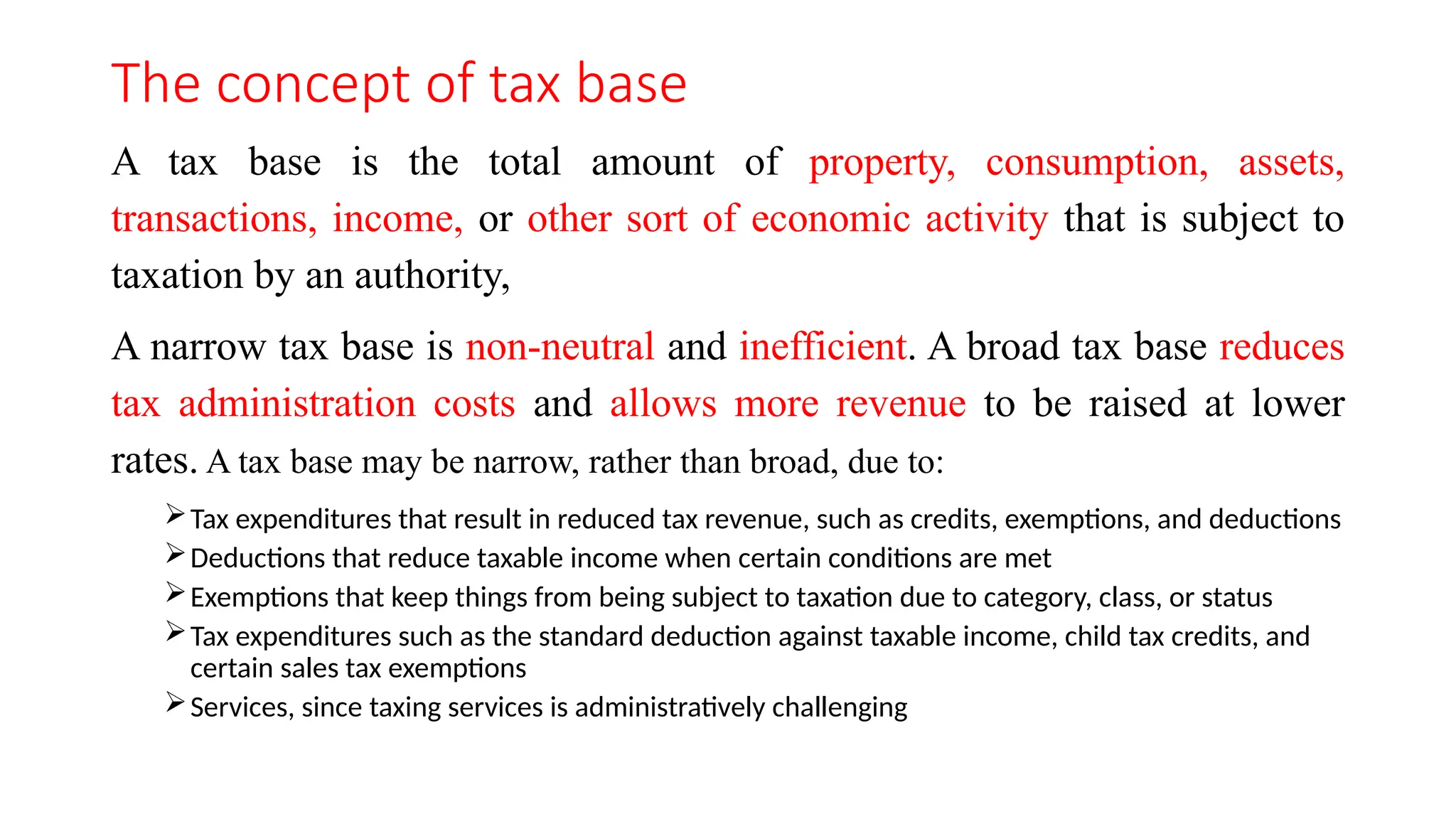 The concept of tax base
A tax base is the total amount of property, consumption, assets,
transactions, income, or other sort of economic activity that is subject to
taxation by an authority,
A narrow tax base is non-neutral and inefficient. A broad tax base reduces
tax administration costs and allows more revenue to be raised at lower
rates. A tax base may be narrow, rather than broad, due to:
Tax expenditures that result in reduced tax revenue, such as credits, exemptions, and deductions
Deductions that reduce taxable income when certain conditions are met
Exemptions that keep things from being subject to taxation due to category, class, or status
Tax expenditures such as the standard deduction against taxable income, child tax credits, and
certain sales tax exemptions
Services, since taxing services is administratively challenging
 
