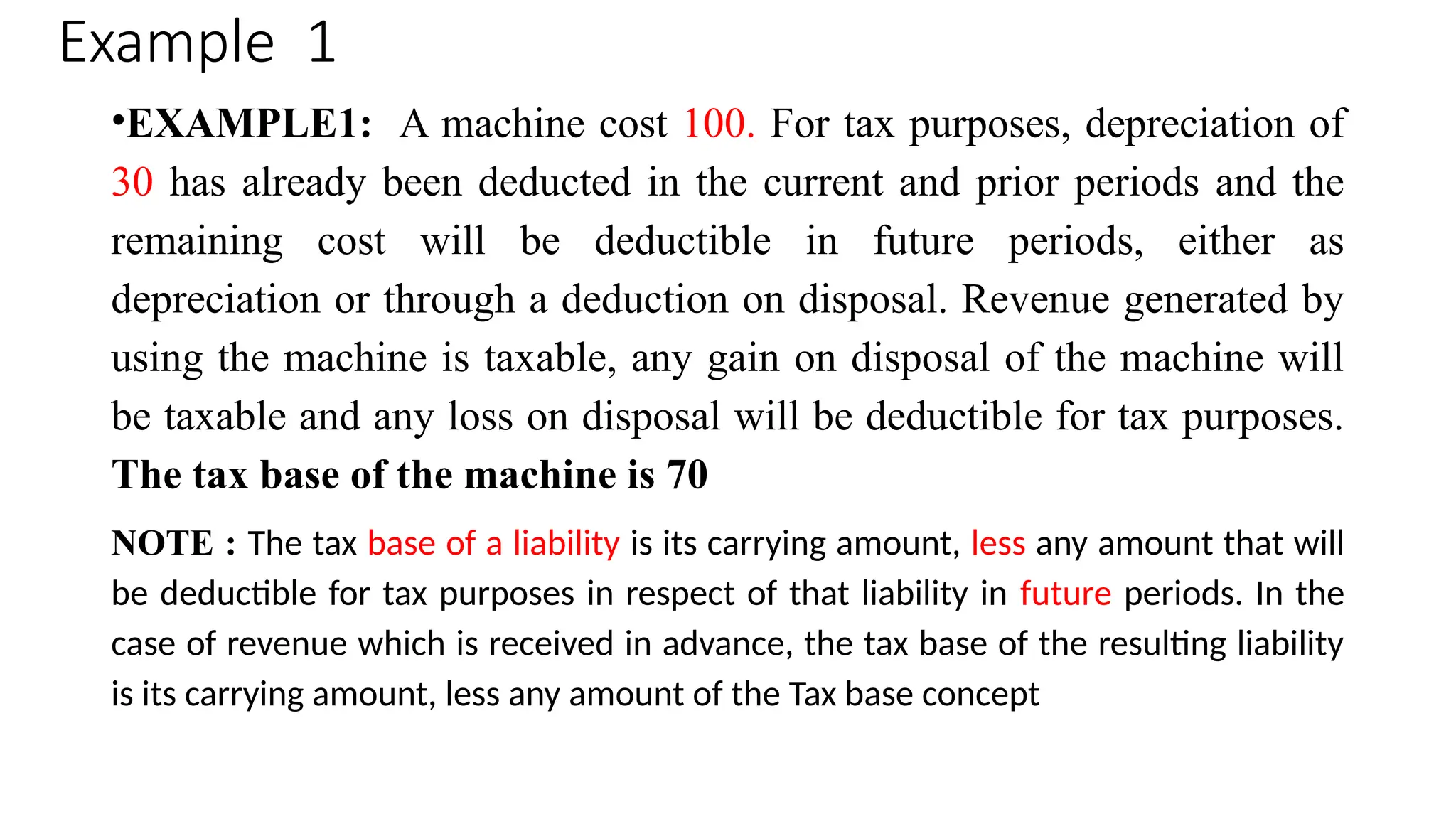 Example 1
•EXAMPLE1: A machine cost 100. For tax purposes, depreciation of
30 has already been deducted in the current and prior periods and the
remaining cost will be deductible in future periods, either as
depreciation or through a deduction on disposal. Revenue generated by
using the machine is taxable, any gain on disposal of the machine will
be taxable and any loss on disposal will be deductible for tax purposes.
The tax base of the machine is 70
NOTE : The tax base of a liability is its carrying amount, less any amount that will
be deductible for tax purposes in respect of that liability in future periods. In the
case of revenue which is received in advance, the tax base of the resulting liability
is its carrying amount, less any amount of the Tax base concept
 