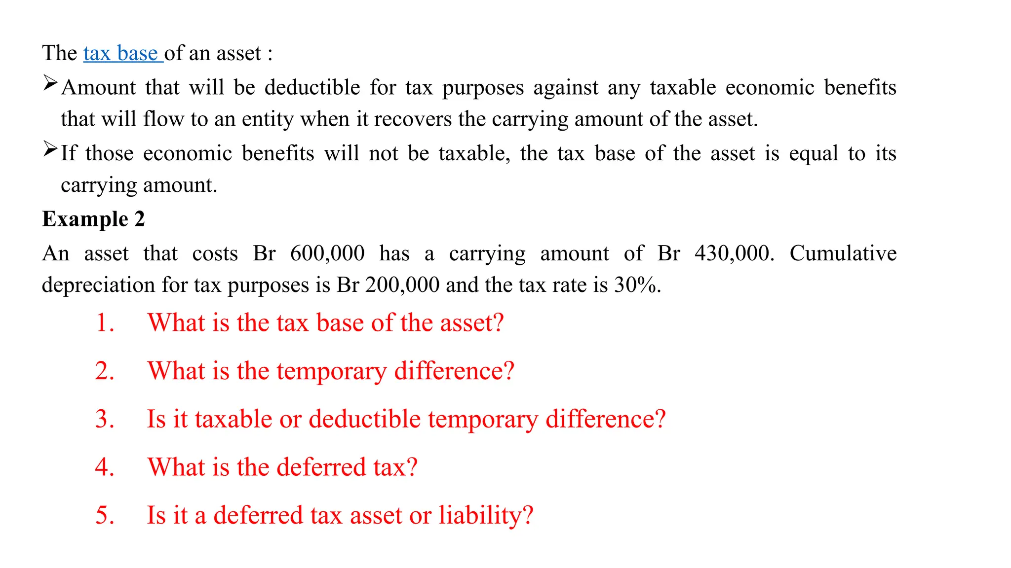 The tax base of an asset :
Amount that will be deductible for tax purposes against any taxable economic benefits
that will flow to an entity when it recovers the carrying amount of the asset.
If those economic benefits will not be taxable, the tax base of the asset is equal to its
carrying amount.
Example 2
An asset that costs Br 600,000 has a carrying amount of Br 430,000. Cumulative
depreciation for tax purposes is Br 200,000 and the tax rate is 30%.
1. What is the tax base of the asset?
2. What is the temporary difference?
3. Is it taxable or deductible temporary difference?
4. What is the deferred tax?
5. Is it a deferred tax asset or liability?
 
