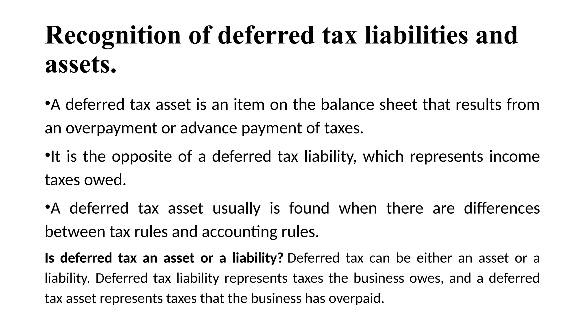 Recognition of deferred tax liabilities and
assets.
•A deferred tax asset is an item on the balance sheet that results from
an overpayment or advance payment of taxes.
•It is the opposite of a deferred tax liability, which represents income
taxes owed.
•A deferred tax asset usually is found when there are differences
between tax rules and accounting rules.
Is deferred tax an asset or a liability? Deferred tax can be either an asset or a
liability. Deferred tax liability represents taxes the business owes, and a deferred
tax asset represents taxes that the business has overpaid.
 