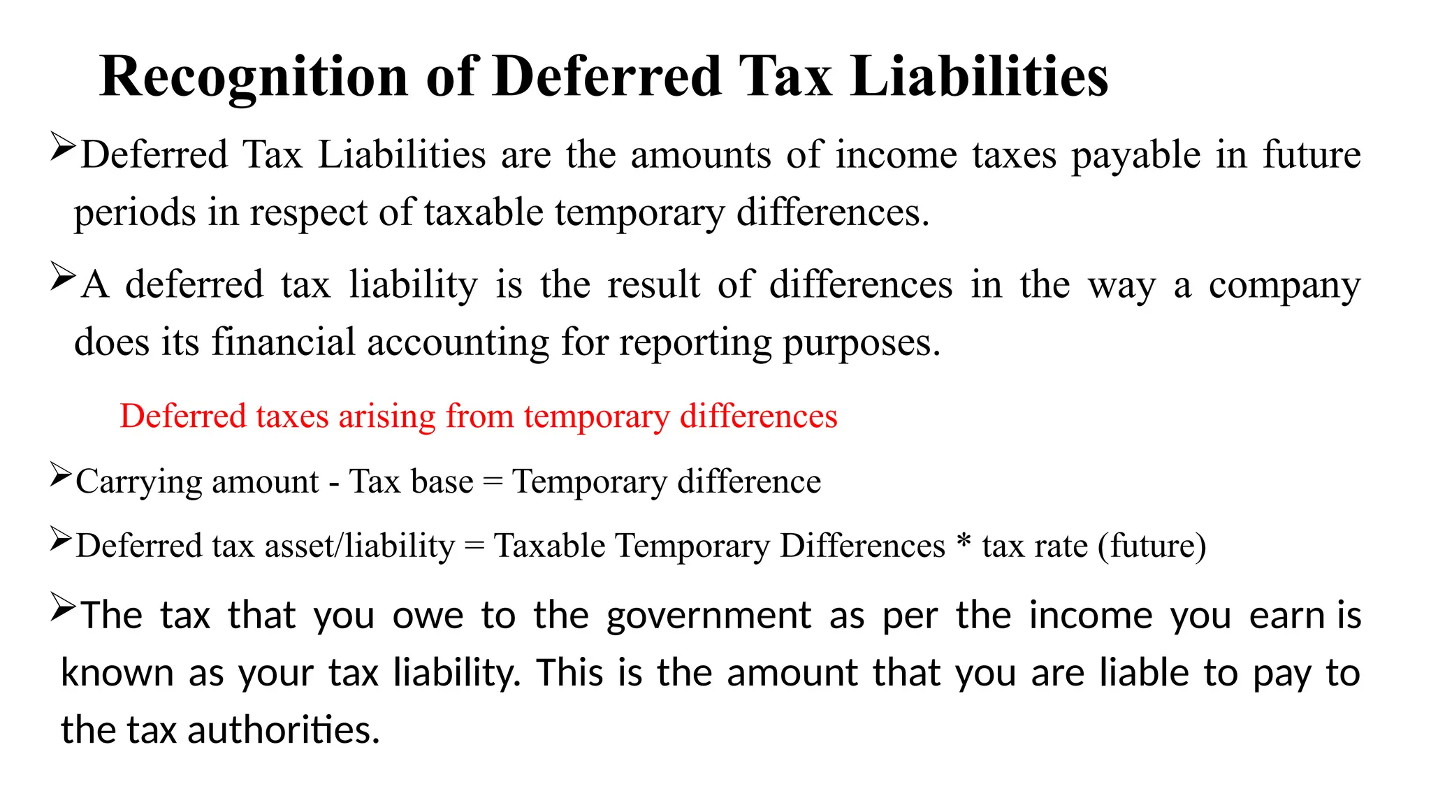 Recognition of Deferred Tax Liabilities
Deferred Tax Liabilities are the amounts of income taxes payable in future
periods in respect of taxable temporary differences.
A deferred tax liability is the result of differences in the way a company
does its financial accounting for reporting purposes.
Deferred taxes arising from temporary differences
Carrying amount - Tax base = Temporary difference
Deferred tax asset/liability = Taxable Temporary Differences * tax rate (future)
The tax that you owe to the government as per the income you earn is
known as your tax liability. This is the amount that you are liable to pay to
the tax authorities.
 