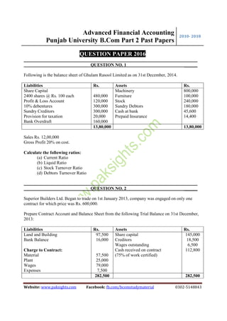 Advanced Financial Accounting
Punjab University B.Com Part 2 Past Papers
2010- 2018
Website: www.paksights.com Facebook: fb.com/bcomstudymaterial 0302-5148843
QUESTION PAPER 2016
QUESTION NO. 1 ______
Following is the balance sheet of Ghulam Rasool Limited as on 31st December, 2014.
Liabilities Rs. Assets Rs.
Share Capital
2400 shares @ Rs. 100 each
Profit & Loss Account
10% debentures
Sundry Creditors
Provision for taxation
Bank Overdraft
480,000
120,000
300,000
300,000
20,000
160,000
Machinery
Furniture
Stock
Sundry Debtors
Cash at bank
Prepaid Insurance
800,000
100,000
240,000
180,000
45,600
14,400
13,80,000 13,80,000
Sales Rs. 12,00,000
Gross Profit 20% on cost.
Calculate the following ratios:
(a) Current Ratio
(b) Liquid Ratio
(c) Stock Turnover Ratio
(d) Debtors Turnover Ratio
QUESTION NO. 2 ______
Superior Builders Ltd. Began to trade on 1st January 2013, company was engaged on only one
contract for which price was Rs. 600,000.
Prepare Contract Account and Balance Sheet from the following Trial Balance on 31st December,
2013:
Liabilities Rs. Assets Rs.
Land and Building
Bank Balance
Charge to Contract:
Material
Plant
Wages
Expenses
97,500
16,000
57,500
25,000
79,000
7,500
Share capital
Creditors
Wages outstanding
Cash received on contract
(75% of work certified)
145,000
18,500
6,500
112,800
282,500 282,500
 