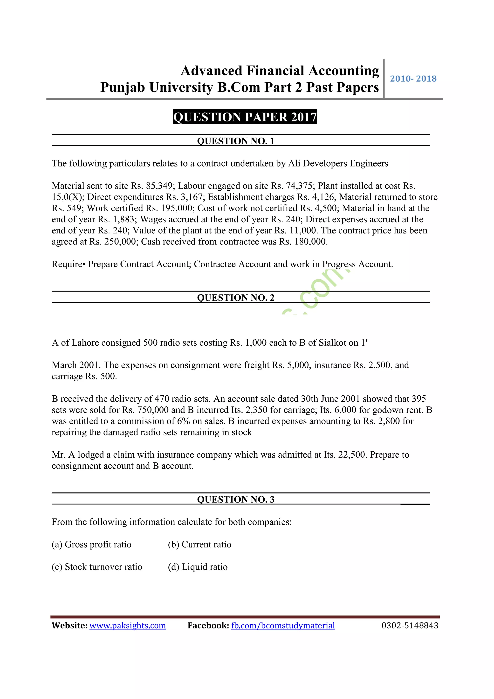 Advanced Financial Accounting
Punjab University B.Com Part 2 Past Papers
2010- 2018
Website: www.paksights.com Facebook: fb.com/bcomstudymaterial 0302-5148843
QUESTION PAPER 2017
QUESTION NO. 1 ______
The following particulars relates to a contract undertaken by Ali Developers Engineers
Material sent to site Rs. 85,349; Labour engaged on site Rs. 74,375; Plant installed at cost Rs.
15,0(X); Direct expenditures Rs. 3,167; Establishment charges Rs. 4,126, Material returned to store
Rs. 549; Work certified Rs. 195,000; Cost of work not certified Rs. 4,500; Material in hand at the
end of year Rs. 1,883; Wages accrued at the end of year Rs. 240; Direct expenses accrued at the
end of year Rs. 240; Value of the plant at the end of year Rs. 11,000. The contract price has been
agreed at Rs. 250,000; Cash received from contractee was Rs. 180,000.
Require• Prepare Contract Account; Contractee Account and work in Progress Account.
QUESTION NO. 2 ______
A of Lahore consigned 500 radio sets costing Rs. 1,000 each to B of Sialkot on 1'
March 2001. The expenses on consignment were freight Rs. 5,000, insurance Rs. 2,500, and
carriage Rs. 500.
B received the delivery of 470 radio sets. An account sale dated 30th June 2001 showed that 395
sets were sold for Rs. 750,000 and B incurred Its. 2,350 for carriage; Its. 6,000 for godown rent. B
was entitled to a commission of 6% on sales. B incurred expenses amounting to Rs. 2,800 for
repairing the damaged radio sets remaining in stock
Mr. A lodged a claim with insurance company which was admitted at Its. 22,500. Prepare to
consignment account and B account.
QUESTION NO. 3 ______
From the following information calculate for both companies:
(a) Gross profit ratio (b) Current ratio
(c) Stock turnover ratio (d) Liquid ratio
 