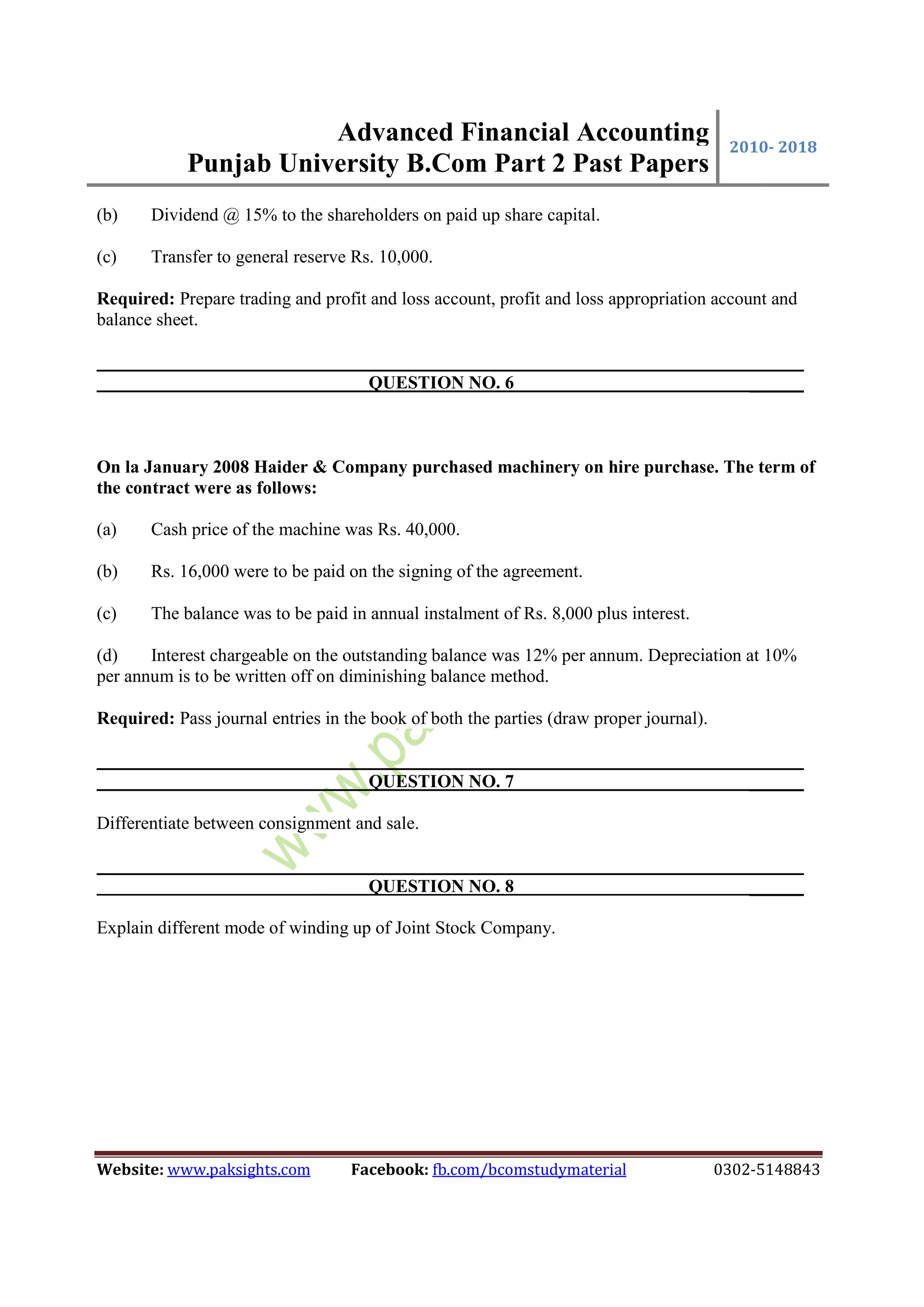 Advanced Financial Accounting
Punjab University B.Com Part 2 Past Papers
2010- 2018
Website: www.paksights.com Facebook: fb.com/bcomstudymaterial 0302-5148843
(b) Dividend @ 15% to the shareholders on paid up share capital.
(c) Transfer to general reserve Rs. 10,000.
Required: Prepare trading and profit and loss account, profit and loss appropriation account and
balance sheet.
QUESTION NO. 6 ______
On la January 2008 Haider & Company purchased machinery on hire purchase. The term of
the contract were as follows:
(a) Cash price of the machine was Rs. 40,000.
(b) Rs. 16,000 were to be paid on the signing of the agreement.
(c) The balance was to be paid in annual instalment of Rs. 8,000 plus interest.
(d) Interest chargeable on the outstanding balance was 12% per annum. Depreciation at 10%
per annum is to be written off on diminishing balance method.
Required: Pass journal entries in the book of both the parties (draw proper journal).
QUESTION NO. 7 ______
Differentiate between consignment and sale.
QUESTION NO. 8 ______
Explain different mode of winding up of Joint Stock Company.
 